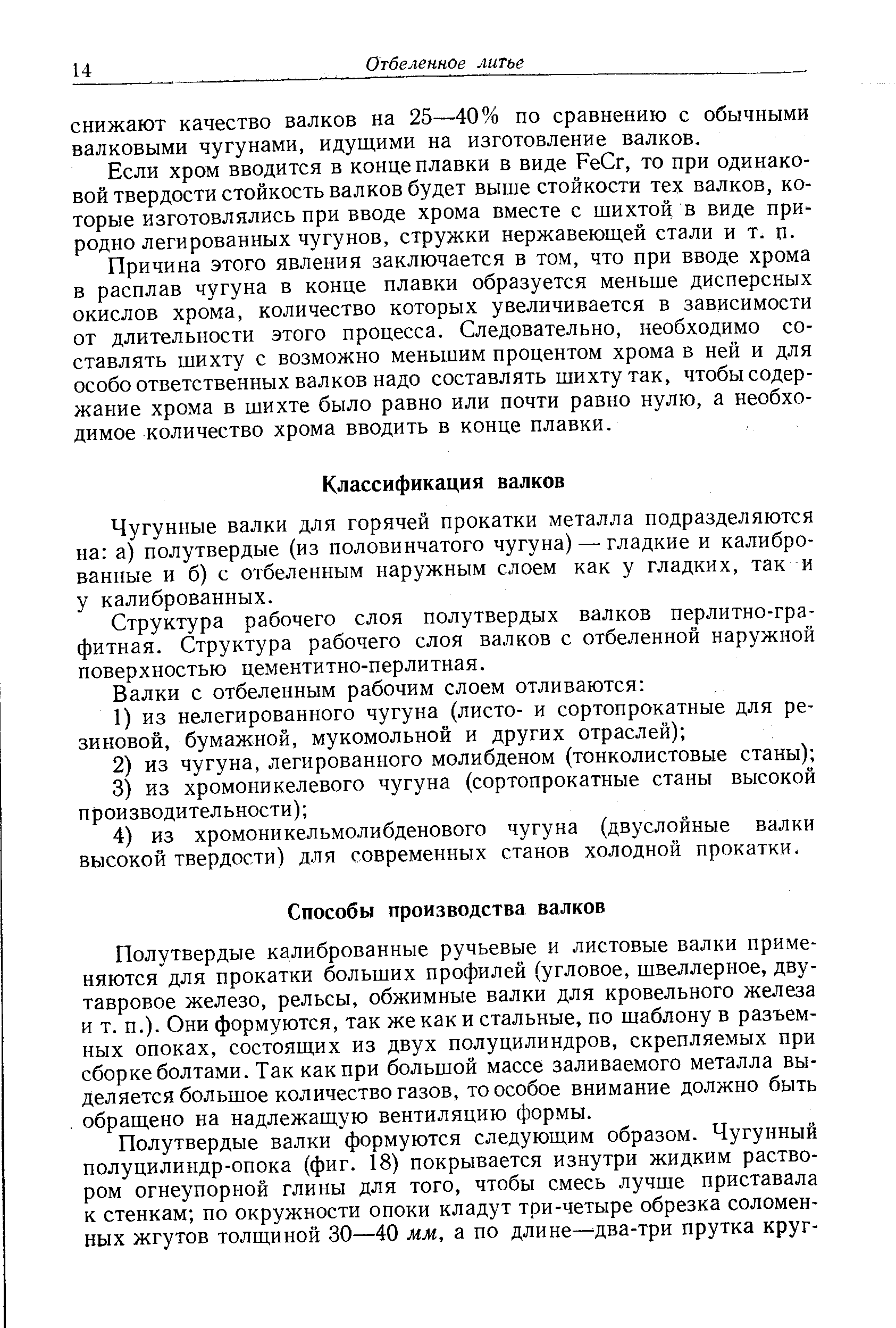 Полутвердые калиброванные ручьевые и листовые валки применяются для прокатки больших профилей (угловое, швеллерное, двутавровое железо, рельсы, обжимные валки для кровельного железа и т. п.). Они формуются, так же как и стальные, по шаблону в разъемных опоках, состоящих из двух полуцилиндров, скрепляемых при сборке болтами. Так как при большой массе заливаемого металла выделяется большое количество газов, то особое внимание должно быть обращено на надлежащую вентиляцию формы.
