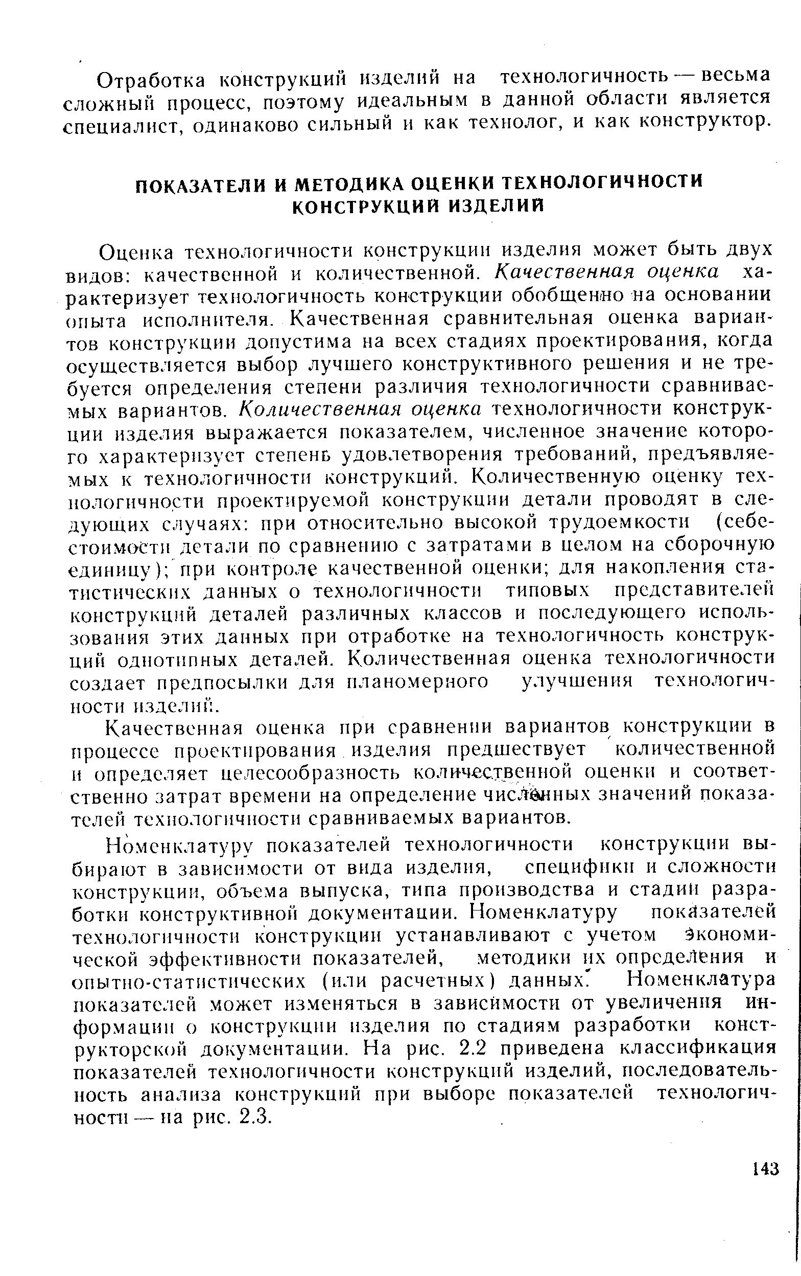 Оценка технологичности конструкции изделия может быть двух видов качественной и количественной. Качественная оценка характеризует технологичность конструкции обобщенно на основании опыта исполнителя. Качественная сравнительная оценка вариантов конструкции допустима на всех стадиях проектирования, когда осуществляется выбор лучшего конструктивного решения и не требуется определения степени различия технологичности сравниваемых вариантов. Количественная оценка технологичности конструкции изделия выражается показателем, численное значение которого характеризует степень удовлетворения требований, предъявляемых к технологичности конструкций. Количественную оценку технологичности проектируемой конструкции детали проводят в следующих случаях при относительно высокой трудоемкости (себе-стои.мости детали по сравнению с затратами в целом на сборочную единицу) при контроле качественной оценки для накопления статистических данных о технологичности типовых представителей конструкц 1й деталей различных классов и последующего использования этих данных при отработке на технологичность конструкций однотипных деталей. Количественная оценка технологичности создает предпосылки для планомерного улучшения технологичности изделий.
