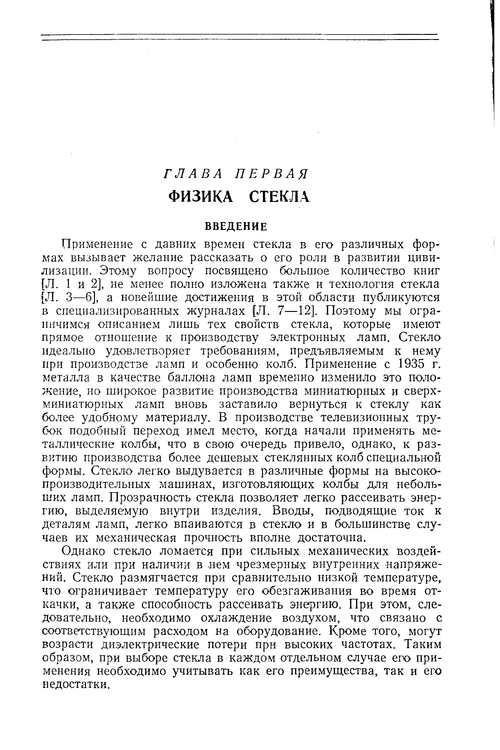 Применение с давних времен стекла в его различных формах вызывает желание рассказать о его роли в развитии цивилизации. Этому вопросу посвящено большое количество книг [Л. 1 и 2], не менее полно изложена также и технология стекла [Л. 3—6], а новейшие достижения в этой области публикуются в специализированных журналах [Л. 7—12]. Поэтому мы ограничимся описанием лишь тех свойств стекла, которые имеют прямое отношение к производству электронных ламп. Стекло идеально удовлетворяет требованиям, предъявляемым к нему при производстве ламп и особенно колб. Применение с 1935 г. металла в качестве баллона ламп временно изменило это положение, но широкое развитие производства миниатюрных и сверхминиатюрных ламп вновь заставило вернуться к стеклу как более удобному материалу. В производстве телевизионных трубок подобный переход имел место, когда начали применять металлические колбы, что в свою очередь привело, однако, к развитию производства более дешевых стеклянных колб специальной формы. Стекло легко выдувается в различные формы на высокопроизводительных машинах, изготовляющих колбы для небольших ламп. Прозрачность стекла позволяет легко рассеивать энергию, выделяемую внутри изделия. Вводы, подводящие ток к деталям ламп, легко впаиваются в стекло и в большинстве случаев их механическая прочность вполне достаточна.
