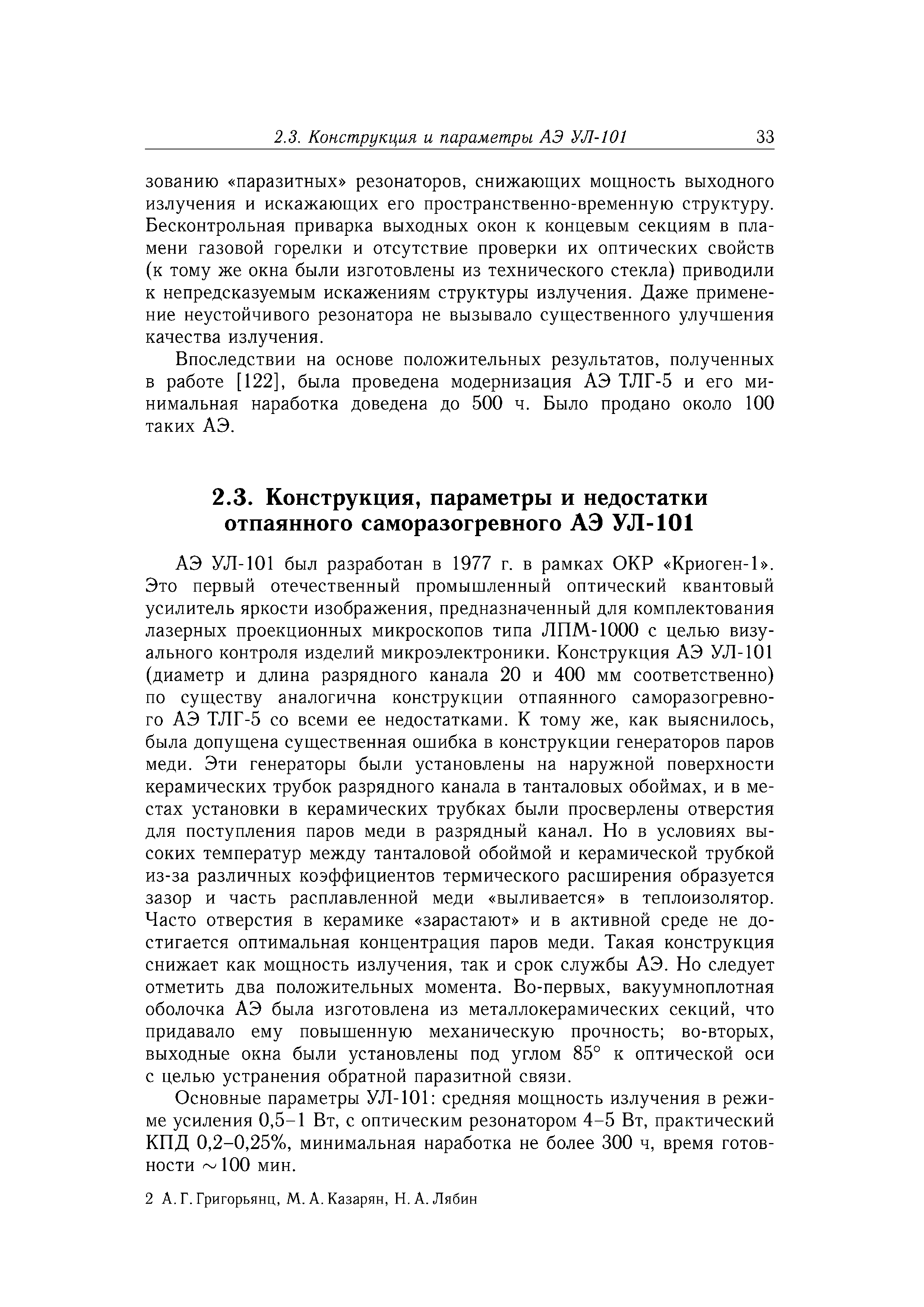 АЭ УЛ-101 был разработан в 1977 г. в рамках ОКР Криоген-1 . Это первый отечественный промышленный оптический квантовый усилитель яркости изображения, предназначенный для комплектования лазерных проекционных микроскопов типа ЛПМ-1000 с целью визуального контроля изделий микроэлектроники. Конструкция АЭ УЛ-101 (диаметр и длина разрядного канала 20 и 400 мм соответственно) по существу аналогична конструкции отпаянного саморазогревного АЭ ТЛГ-5 со всеми ее недостатками. К тому же, как выяснилось, была допущена существенная ошибка в конструкции генераторов паров меди. Эти генераторы были установлены на наружной поверхности керамических трубок разрядного канала в танталовых обоймах, и в местах установки в керамических трубках были просверлены отверстия для поступления паров меди в разрядный канал. Но в условиях высоких температур между танталовой обоймой и керамической трубкой из-за различных коэффициентов термического расширения образуется зазор и часть расплавленной меди выливается в теплоизолятор. Часто отверстия в керамике зарастают и в активной среде не достигается оптимальная концентрация паров меди. Такая конструкция снижает как мощность излучения, так и срок службы АЭ. Но следует отметить два положительных момента. Во-первых, вакуумноплотная оболочка АЭ была изготовлена из металлокерамических секций, что придавало ему повышенную механическую прочность во-вторых, выходные окна были установлены под углом 85° к оптической оси с целью устранения обратной паразитной связи.
