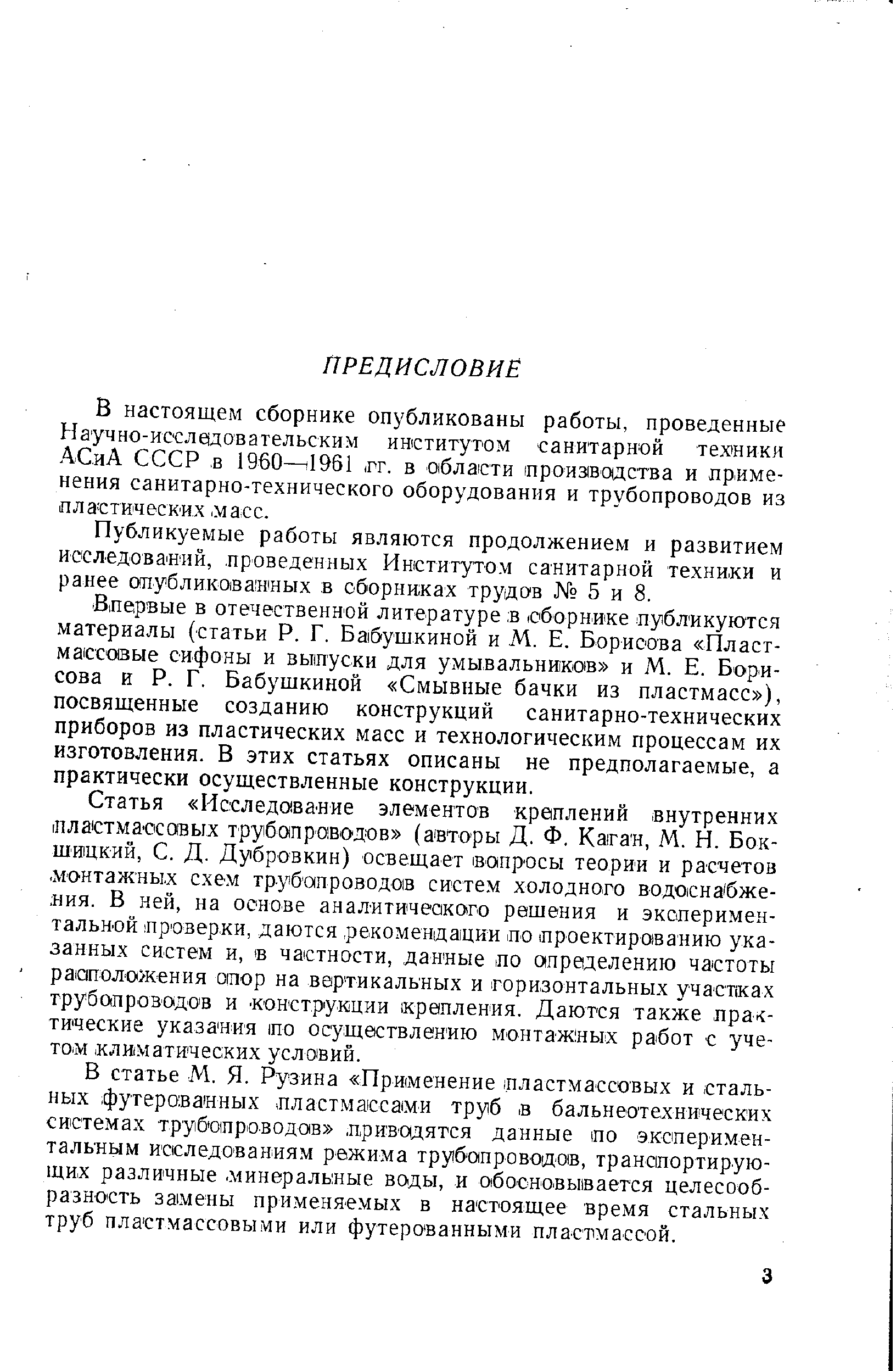 Влервые в отечественной литературе в сборнике публикуются материалы (статьи Р. Г. Бабушкиной и М. Е. Борисова Пластмассовые сифоны и выотуски для умывальников и М. Е. Борисова и Р. Г. Бабушкиной Смывные бачки из пластмасс ), посвяш,енные созданию конструкций санитарно-технических приборов из пластических масс и технологическим процессам их изготовления. В этих статьях описаны не предполагаемые, а практически осуществленные конструкции.
