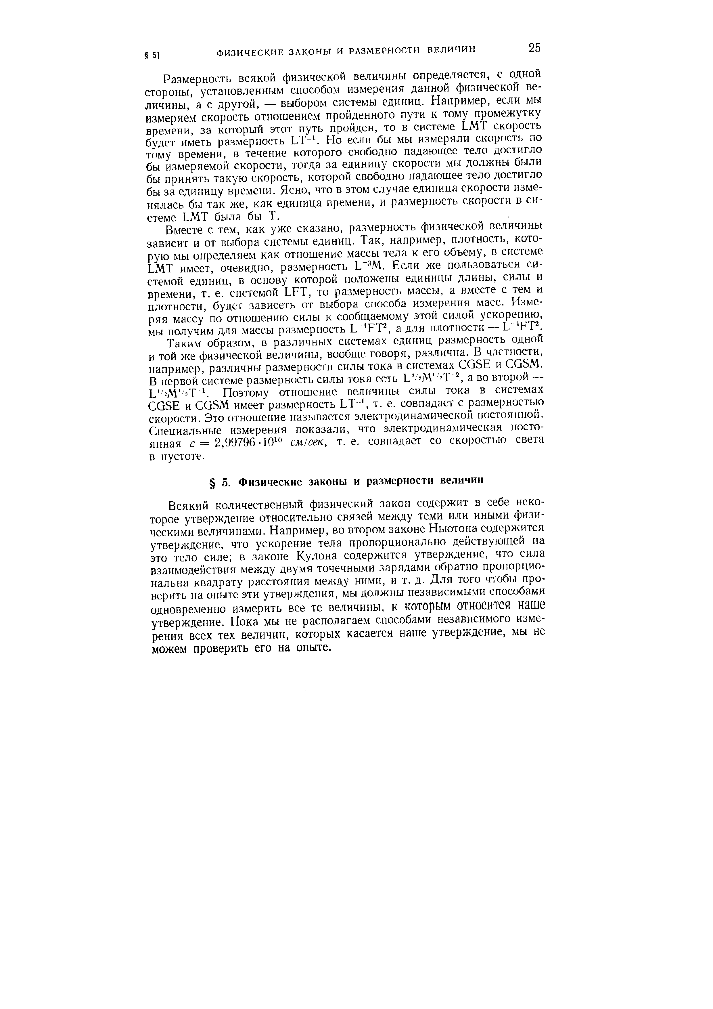 Размерность всякой физической величины определяется, с одной стороны, установленным способом измерения данной физической величины, а с другой, — выбором системы единиц. Например, если мы измеряем скорость отношением пройденного пути к тому промежутку времени, за который этот путь пройден, то в системе LMT скорость будет иметь размерность LT Но если бы мы измеряли скорость по тому времени, в течение которого свободно падающее тело достигло бы измеряемой скорости, тогда за единицу скорости мы должны были бы принять такую скорость, которой свободно падающее тело достигло бы за единицу времени. Ясно, что в этом случае единица скорости изменялась бы так же, как единица времени, и размерность скорости в системе LMT была бы Т.
