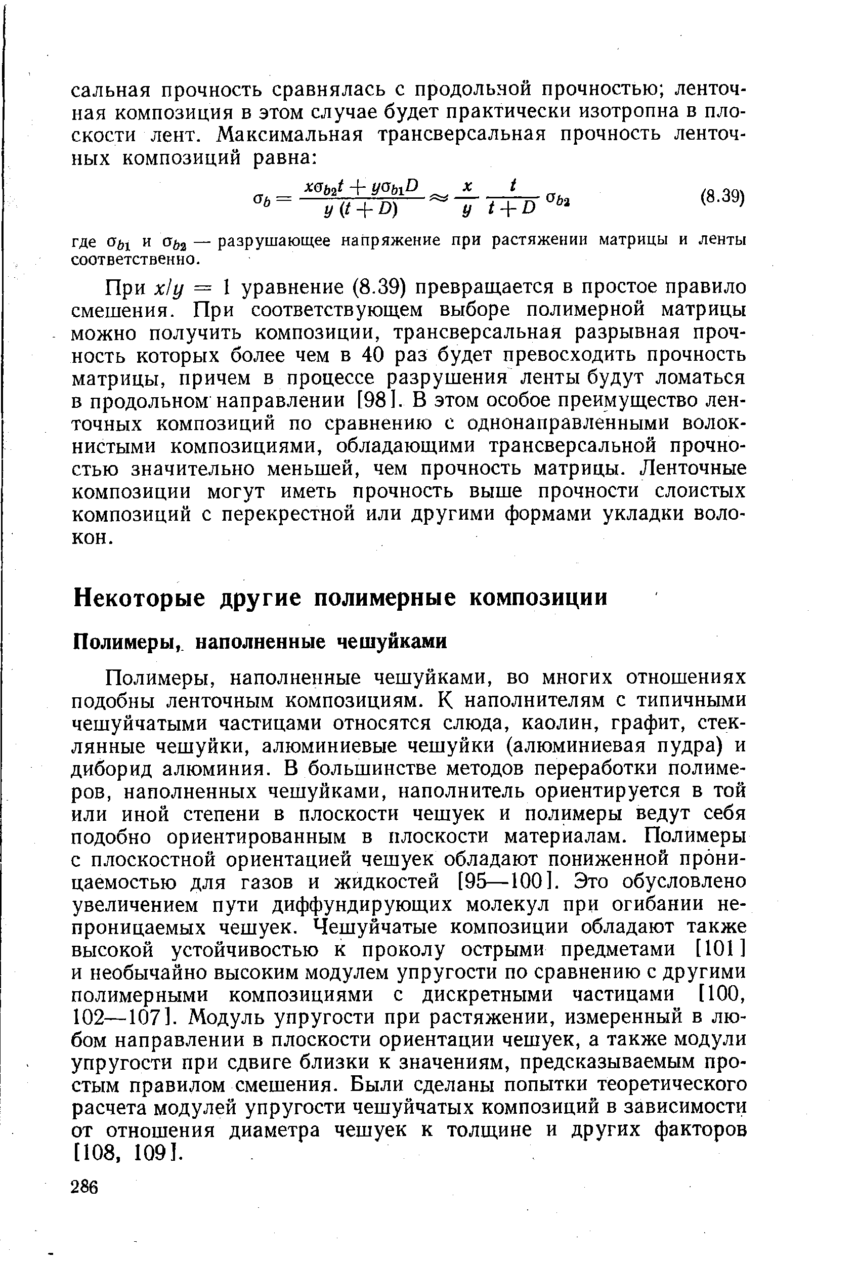 Полимеры, наполненные чешуйками, во многих отношениях подобны ленточным композициям. К наполнителям с типичными чешуйчатыми частицами относятся слюда, каолин, графит, стеклянные чешуйки, алюминиевые чешуйки (алюминиевая пудра) и дибор ид алюминия. В большинстве методов переработки полимеров, наполненных чешуйками, наполнитель ориентируется в той или иной степени в плоскости чешуек и полимеры ведут себя подобно ориентированным в плоскости материалам. Полимеры с плоскостной ориентацией чешуек обладают пониженной проницаемостью для газов и жидкостей [95—100]. Это обусловлено увеличением пути диффундирующих молекул при огибании непроницаемых чешуек. Чешуйчатые композиции обладают также высокой устойчивостью к проколу острыми предметами [101] и необычайно высоким модулем упругости по сравнению с другими полимерными композициями с дискретными частицами [100, 102—107]. Модуль упругости при растяжении, измеренный в любом направлении в плоскости ориентации чешуек, а также модули упругости при сдвиге близки к значениям, предсказываемым простым правилом смешения. Были сделаны попытки теоретического расчета модулей упругости чешуйчатых композиций в зависимости от отношения диаметра чешуек к толщине и других факторов [108, 109].
