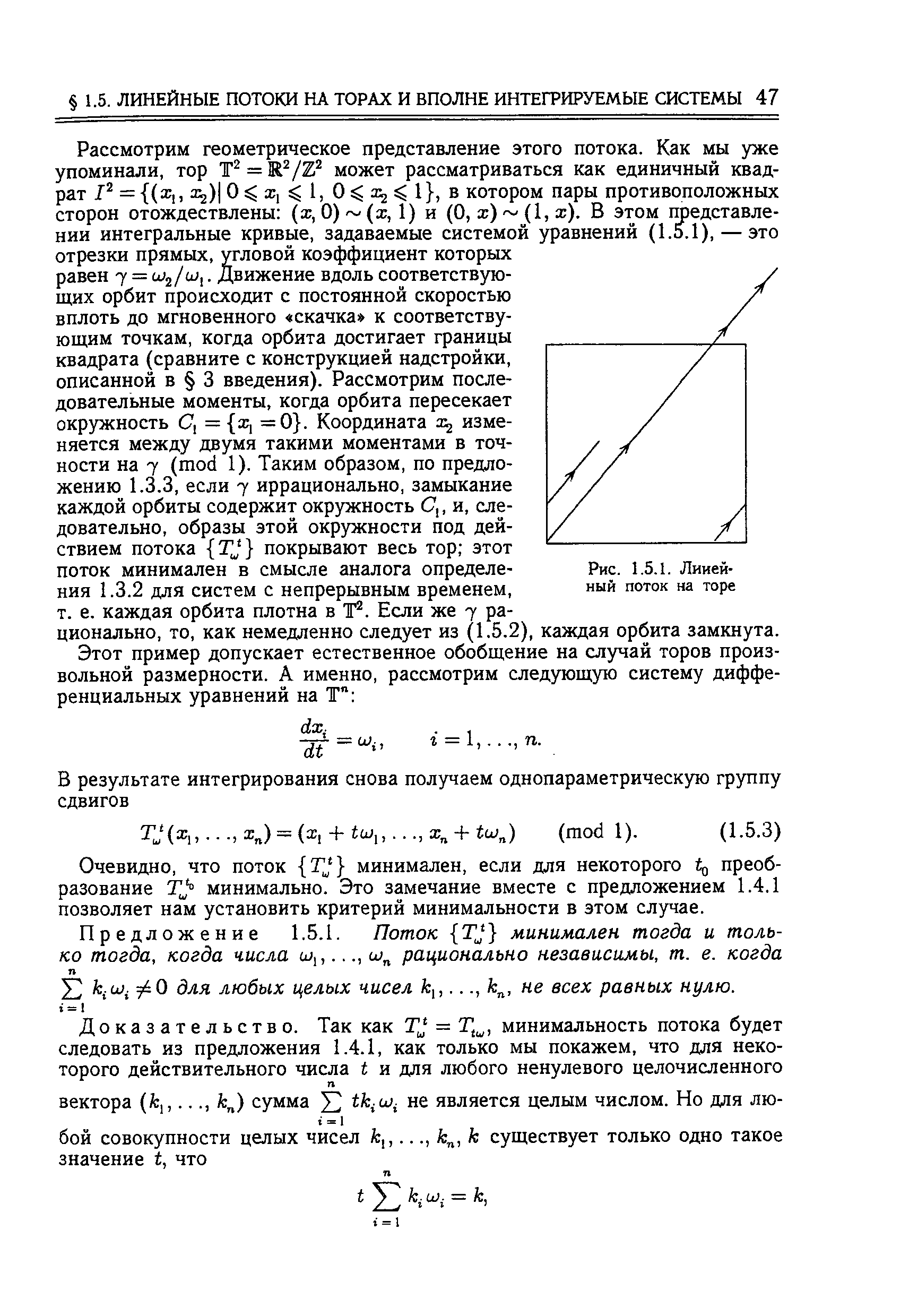 Рассмотрим геометрическое представление этого потока. Как мы уже упоминали, тор T =K /Z может рассматриваться как единичный квадрат Р = (Х , 2) )1 О ж, котором пары противоположных сторон отождествлены (ж, 0) (ж, 1) и (О, ж) (1, ж). В этом представлении интегральные кривые, задаваемые системой уравнений (1.5.1), —это отрезки прямых, угловой коэффициент которых равен 7 = Wj/o),. Движение вдоль соответствующих орбит происходит с постоянной скоростью вплоть до мгновенного скачка к соответствующим точкам, когда орбита достигает границы квадрата (сравните с конструкцией надстройки, описанной в 3 введения). Рассмотрим последовательные моменты, когда орбита пересекает окружность С = ж, =0 . Координата изменяется между двумя такими моментами в точности на 7 (mod 1). Таким образом, по предложению 1.3.3, если 7 иррационально, замыкание каждой орбиты содержит окружность С,, и, следовательно, образы этой окружности под действием потока TJ покрывают весь тор этот поток минимален в смысле аналога определения 1.3.2 для систем с непрерывным временем, т. е. каждая орбита плотна в Т . Если же 7 рационально, то, как немедленно следует из (1.5.2), каждая орбита замкнута.
