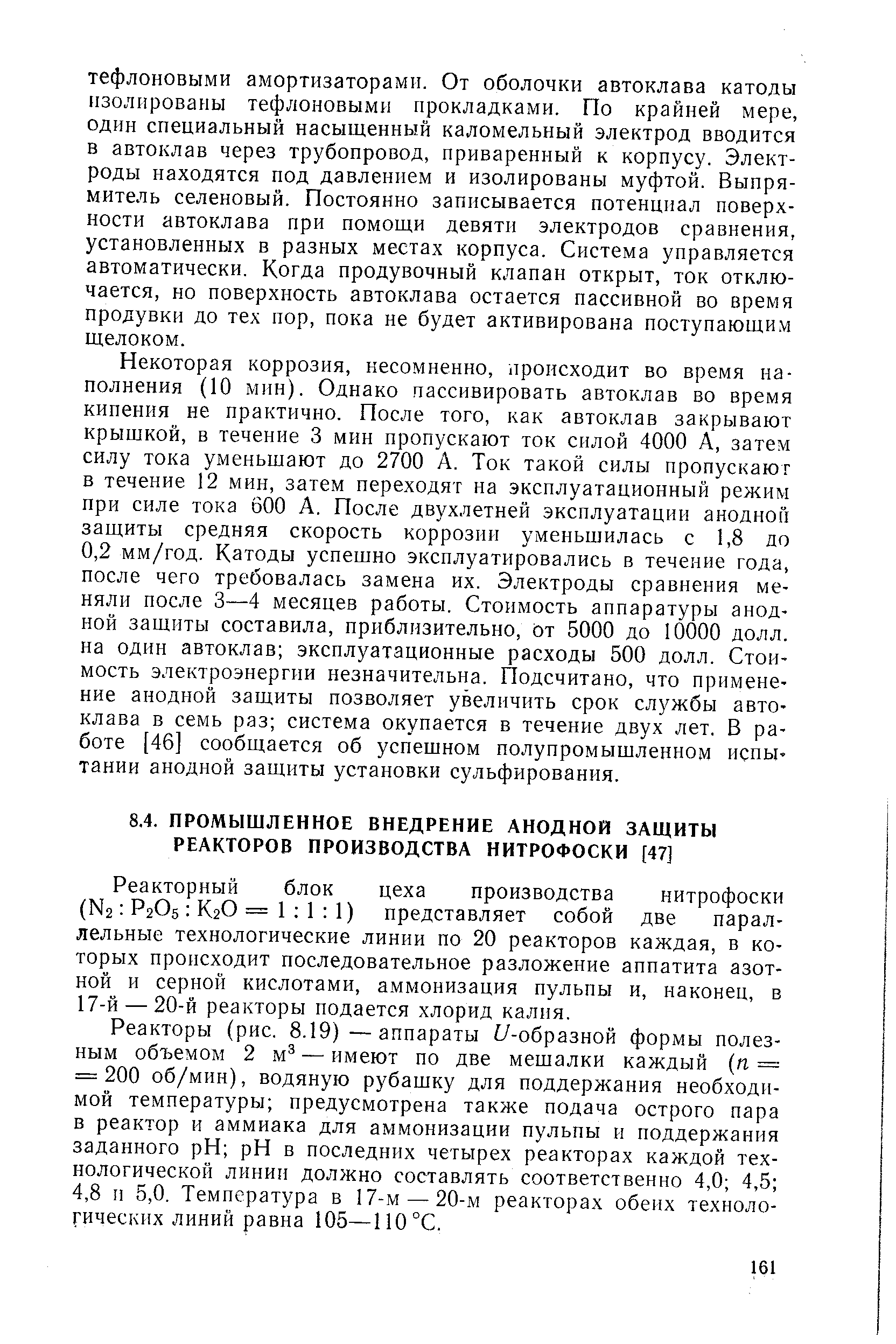 Некоторая коррозия, несомненно, происходит во время наполнения (10 мнн). Однако пассивировать автоклав во время кипения не практично. После того, как автоклав закрывают крышкой, в течение 3 мин пропускают ток силой 4000 А, затем силу тока уменьшают до 2700 А. Ток такой силы пропускают в течение 12 мин, затем переходят на эксплуатационный режим при силе тока 600 А. После двухлетней эксплуатации анодной защиты средняя скорость коррозии уменьшилась с 1,8 до 0,2 мм/год. Катоды успешно эксплуатировались в течение года, после чего требовалась замена их. Электроды сравнения меняли после 3—4 месяцев работы. Стоимость аппаратуры анодной защиты составила, приблизительно, от 5000 до 10000 долл. на один автоклав эксплуатационные расходы 500 долл. Стоимость электроэнергии незначительна. Подсчитано, что применение анодной защиты позволяет увеличить срок службы автоклава в семь раз система окупается в течение двух лет. В работе [46] сообщается об успешном полупромышленном испытании анодной защиты установки сульфирования.
