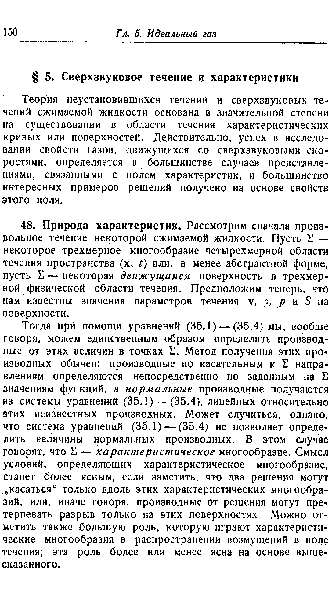 Тогда при помощи уравнений (35.1) — (35.4) мы, вообще говоря, можем единственным образом определить производные от этих величин в точках Е. Метод получения этих производных обычен производные по касательным к Е направлениям определяются непосредственно по заданным на Е значениям функций, а нормальные производные получаются из системы уравнений (35.1) — (35.4), линейных относительно этих неизвестных производных. Может случиться, однако, что система уравнений (35.1) — (35.4) не позволяет определить величины нормальных производных. В этом случае говорят, что I — характеристическое многообразие. Смысл условий, определяющих характеристическое многообразие, станет более ясным, если заметить, что два решения могут касаться только вдоль этих характеристических многообразий, или, иначе говоря, производные от решения могут претерпевать разрыв только на этих поверхностях Можно отметить также большую роль, которую играют характеристические многообразия в распространении возмущений в поле течения эта роль более или менее ясна на основе вышесказанного.
