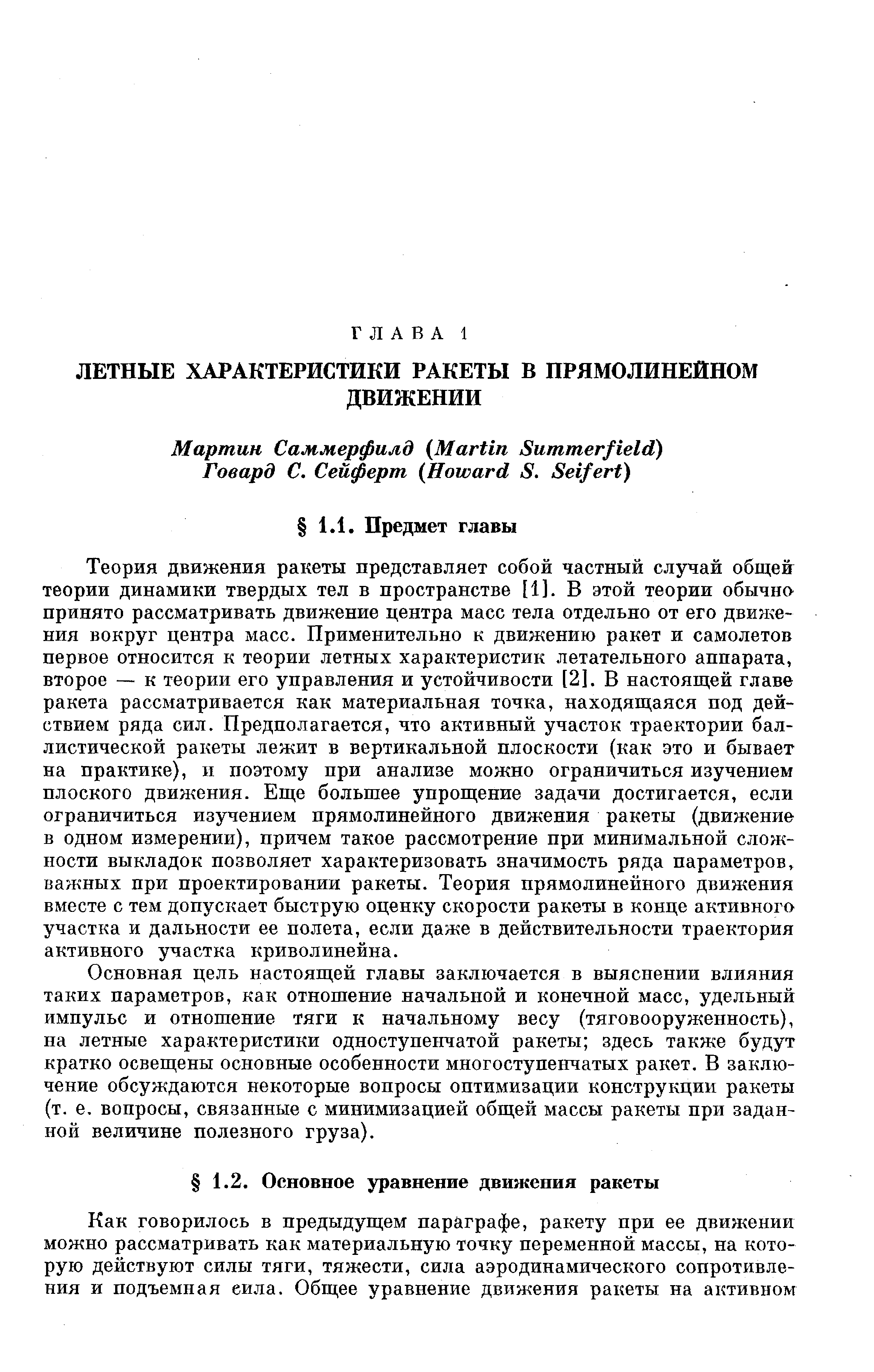 Теория движения ракеты представляет собой частный случай общей теории динамики твердых тел в пространстве [1]. В этой теории обычно принято рассматривать движение центра масс тела отдельно от его движения вокруг центра масс. Применительно к движению ракет и самолетов первое относится к теории летных характеристик летательного аппарата, второе — к теории его управления и устойчивости [2]. В настоящей главе ракета рассматривается как материальная точка, находящаяся под действием ряда сил. Предполагается, что активный участок траектории баллистической ракеты лежит в вертикальной плоскости (как это и бывает на практике), и поэтому при анализе можно ограничиться изучением плоского движения. Еще большее упрощение задачи достигается, если ограничиться изучением прямолинейного движения ракеты (движение в одном измерении), причем такое рассмотрение при минимальной сложности выкладок позволяет характеризовать значимость ряда параметров, важных при проектировании ракеты. Теория прямолинейного движения вместе с тем допускает быструю оценку скорости ракеты в конце активного участка и дальности ее полета, если даже в действительности траектория активного участка криволинейна.
