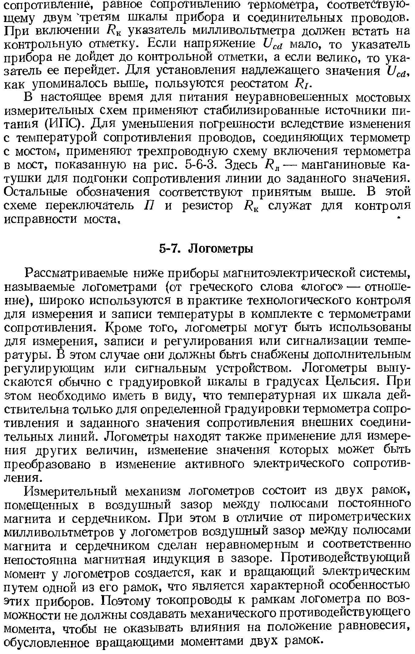 Рассматриваемые ниже приборы магнитоэлектрической системы, называемые логометрами (от греческого слова логос — отношение), широко используются в практике технологического контроля для измерения и записи температуры в комплекте с термометрами сопротивления. Кроме того, логометры могут быть использованы для измерения, записи и регулирования или сигнализации температуры. В этом случае они должны быть снабжены дополнительным регулирующим или сигнальным устройством. Логометры выпускаются обычно с градуировкой шкалы в градусах Цельсия. При этом необходимо иметь в виду, что температурная их шкала действительна только для определенной градуировки термометра сопротивления и заданного значения сопротивления внешних соединительных линий. Логометры находят также применение для измерения других величин, изменение значения которых может быть преобразовано в изменение активного электрического сопротивления.
