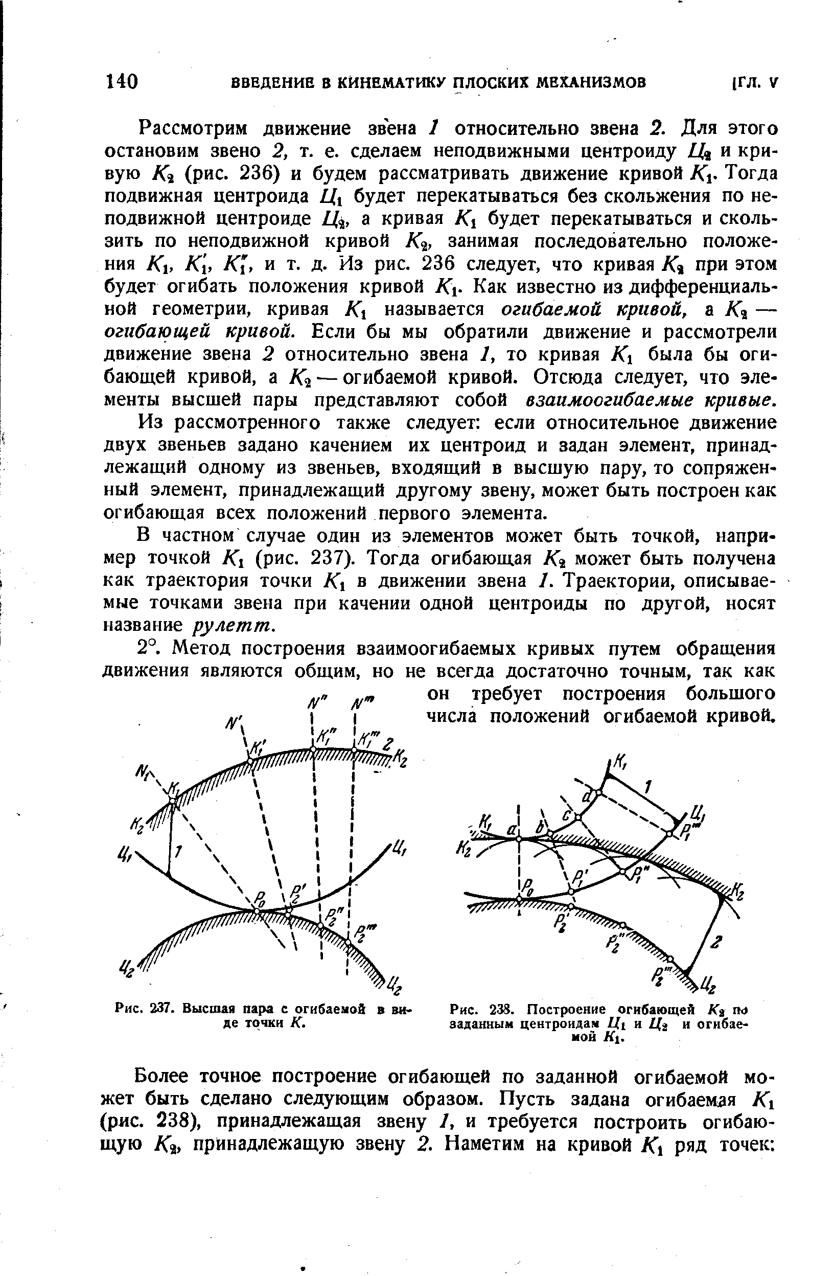Рассмотрим движение звена 1 относительно звена 2. Для этого остановим звено 2, т. е. сделаем неподвижными центроиду и кривую К% (рис. 236) и будем рассматривать движение кривой К Тогда подвижная центроида Цу будет перекатываться без скольжения по неподвижной центроиде Ц , а кривая К будет перекатываться и скользить по неподвижной кривой А а, занимая последовательно положения К, К[, А Г, и т. д. Из рис. 236 следует, что кривая К% при этом будет огибать положения кривой К - Как известно из дифференциальной геометрии, кривая К называется огибаемой кривой, — огибающей кривой. Если бы мы обратили движение и рассмотрели движение звена 2 относительно звена 1, то кривая К была бы огибающей кривой, а А а — огибаемой кривой. Отсюда следует, что элементы высшей пары представляют собой взаимоогибаемые кривые.

