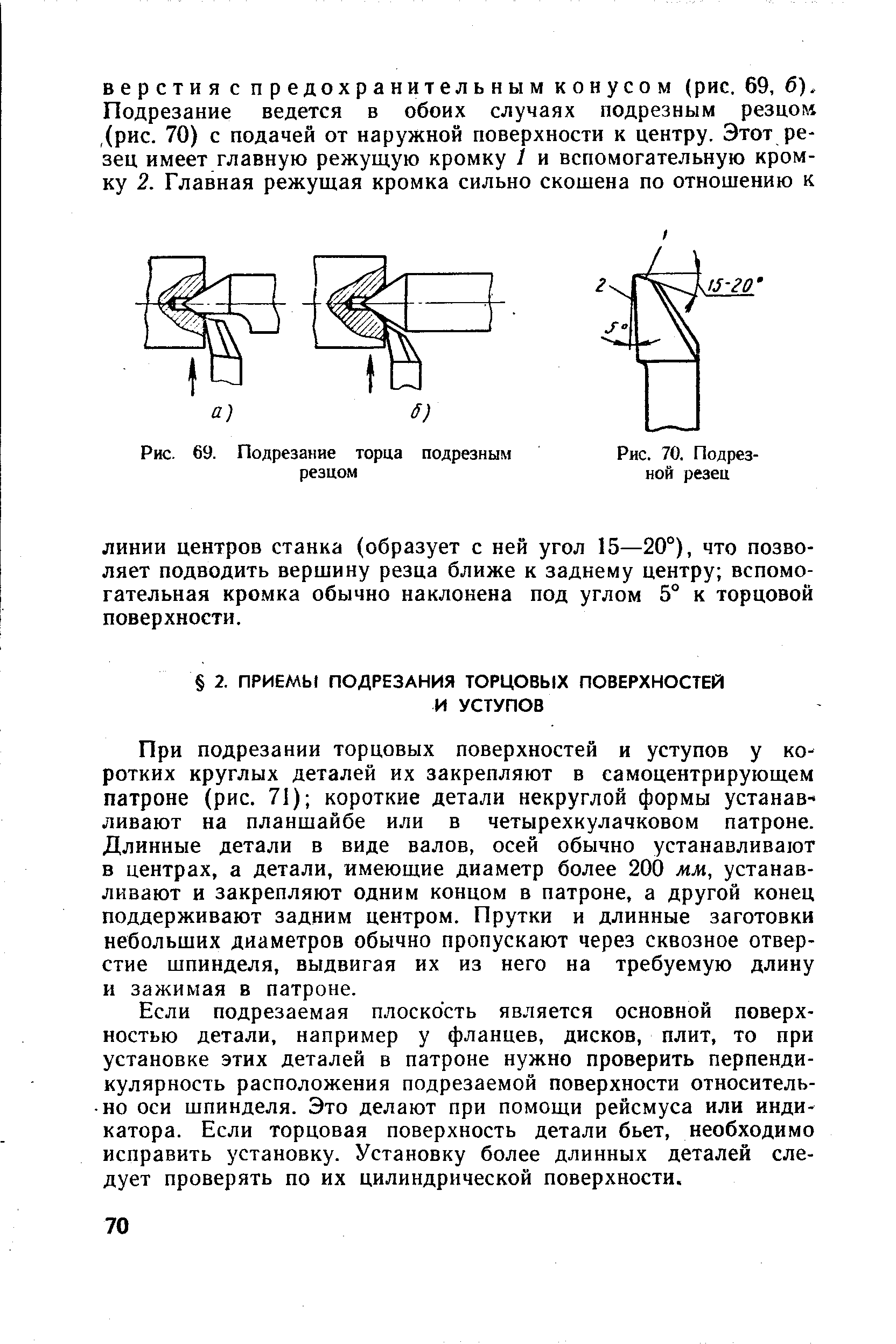 При подрезании торцовых поверхностей и уступов у коротких круглых деталей их закрепляют в самоцентрирующем патроне (рис. 71) короткие детали некруглой формы устанав- ливают на планшайбе или в четырехкулачковом патроне. Длинные детали в виде валов, осей обычно устанавливают в центрах, а детали, имеющие диаметр более 200 мм, устанавливают и закрепляют одним концом в патроне, а другой конец поддерживают задним центром. Прутки и длинные заготовки небольших диаметров обычно пропускают через сквозное отверстие шпинделя, выдвигая их из него на требуемую длину и зажимая в патроне.
