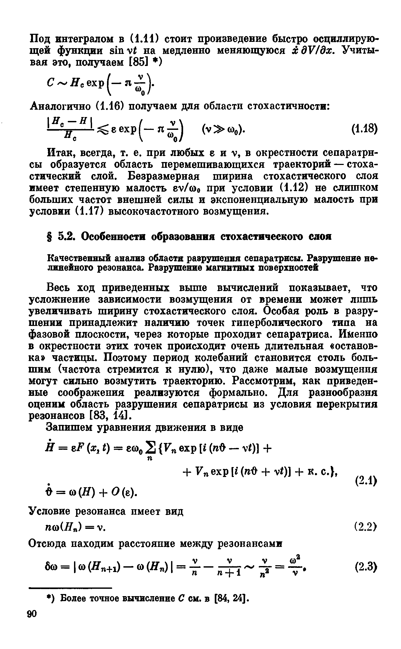 Весь ход приведенных выше вычислений показывает, что усложнение зависимости возмущения от времени может лшпь увеличивать ширину стохастического слоя. Особая роль в разрушении принадлежит наличию точек гиперболического типа на фазовой плоскости, через которые проходит сепаратриса. Именно в окрестности этих точек происходит очень длительная остановка частицы. Поэтому период колебаний становится столь большим (частота стремится к нулю), что даже малые возглущения могут сильно возмутить траекторию. Рассмотрим, как приведенные соображения реализуются формально. Для разнообразия оценим область разрушения сепаратрисы из условия перекрытия резонансов [83, 14].
