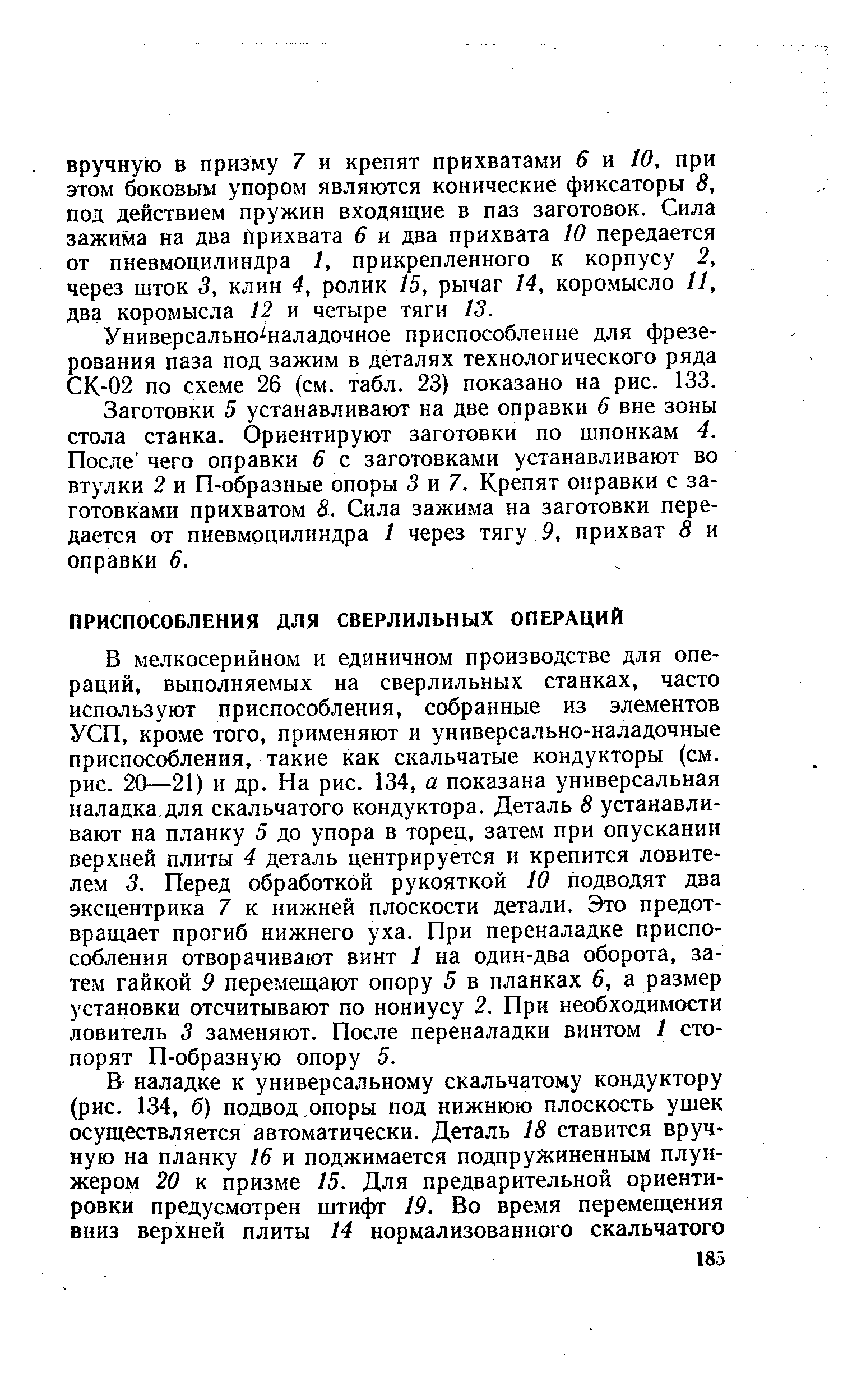 В мелкосерийном и единичном производстве для операций, выполняемых на сверлильных станках, часто используют приспособления, собранные из элементов УСП, кроме того, применяют и универсально-наладочные приспособления, такие как скальчатые кондукторы (см. рис. 20—21) и др. На рис. 134, а показана универсальная наладка для скальчатого кондуктора. Деталь 8 устанавливают на планку 5 до упора в торец, затем при опускании верхней плиты 4 деталь центрируется и крепится ловителем 3. Перед обработкой рукояткой 10 Подводят два эксцентрика 7 к нижней плоскости детали. Это предотвращает прогиб нижнего уха. При переналадке приспособления отворачивают винт 1 на один-два оборота, затем гайкой 9 перемещают опору 5 в планках 6, а размер установки отсчитывают по нониусу 2. При необходимости ловитель 3 заменяют. После переналадки винтом 1 стопорят П-образную опору 5.
