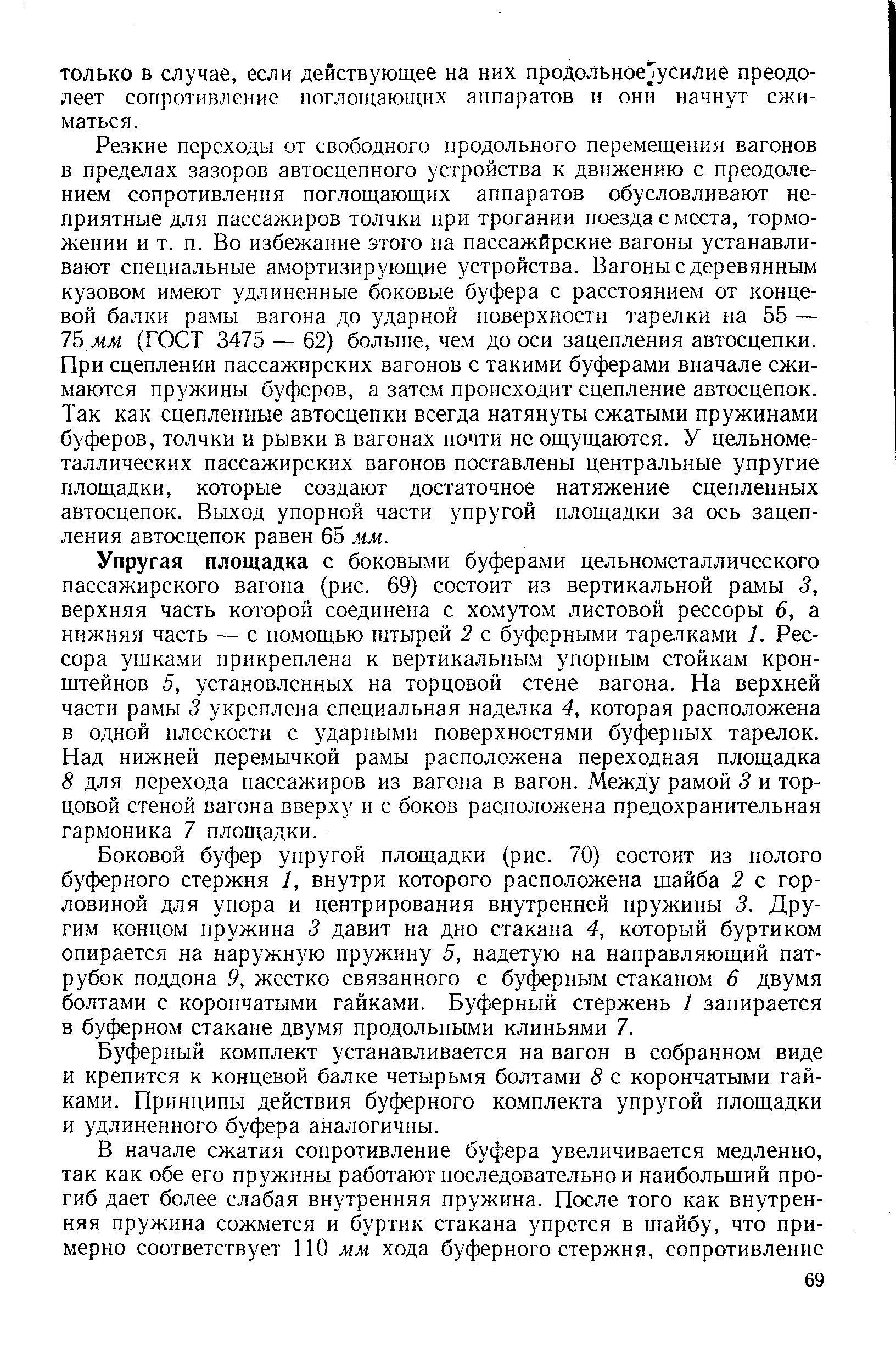 Резкие переходы от свободного продольного перемещения вагонов в пределах зазоров автосцепного устройства к движению с преодолением сопротивления поглощающих аппаратов обусловливают неприятные для пассажиров толчки при трогании поезда с места, торможении и т. п. Во избежание этого на пассажйрские вагоны устанавливают специальные амортизирующие устройства. Вагоны с деревянным кузовом имеют удлиненные боковые буфера с расстоянием от концевой балки рамы вагона до ударной поверхности тарелки на 55 — 7Ь мм (ГОСТ 3475 — 62) больше, чем до оси зацепления автосцепки. При сцеплении пассажирских вагонов с такими буферами вначале сжимаются пружины буферов, а затем происходит сцепление автосцепок. Так как сцепленные автосцепки всегда натянуты сжатыми пружинами буферов, толчки и рывки в вагонах почти не ощущаются. У цельнометаллических пассажирских вагонов поставлены центральные упругие площадки, которые создают достаточное натяжение сцепленных автосцепок. Выход упорной части упругой площадки за ось зацепления автосцепок равен 65 мм.
