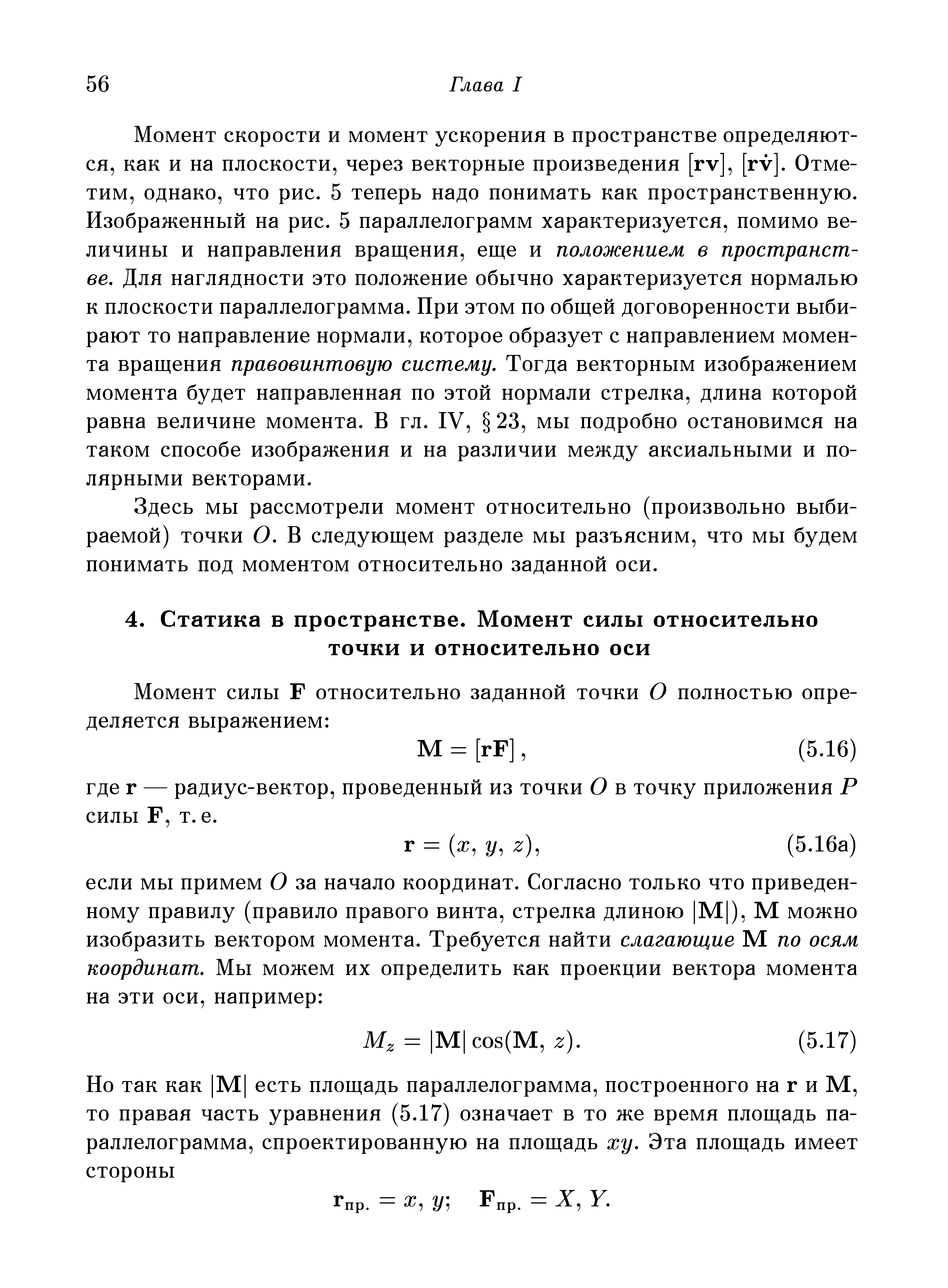 Момент скорости и момент ускорения в пространстве определяются, как и на плоскости, через векторные произведения [rv], [rv]. Отметим, однако, что рис. 5 теперь надо понимать как пространственную. Изображенный на рис. 5 параллелограмм характеризуется, помимо величины и направления вращения, еще и положением в пространстве. Для наглядности это положение обычно характеризуется нормалью к плоскости параллелограмма. При этом по общей договоренности выбирают то направление нормали, которое образует с направлением момента вращения правовинтовую систему. Тогда векторным изображением момента будет направленная по этой нормали стрелка, длина которой равна величине момента. В гл. IV, 23, мы подробно остановимся на таком способе изображения и на различии между аксиальными и полярными векторами.
