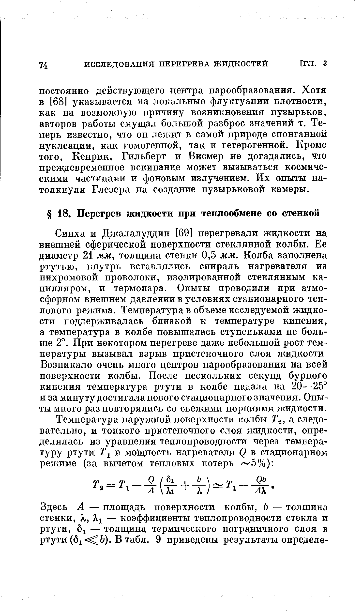 Синха и Джалалуддин [69] перегревали жидкости на внешней сферической поверхности стеклянной колбы. Ее диаметр 21 мм, толщина стенки 0,5 мм. Колба заполнена ртутью, внутрь вставлялись спираль нагревателя из нихромовой проволоки, изолированной стеклянным капилляром, и термопара. Опыты проводили при атмосферном внешнем давлении в условиях стационарного теплового режима. Температура в объеме исследуемой жидкости поддерживалась близкой к температуре кипения, а температура в колбе повышалась ступеньками не больше 2°. При некотором перегреве даже небольшой рост температуры вызывал взрыв пристеночного слоя жидкости Возникало очень много центров парообразования на всей новерхности колбы. После нескольких секунд бурного кипения температура ртути в колбе падала на 20—25° и за минуту достигала нового стационарного значения. Опыты много раз повторялись со свежими порциями жидкости.
