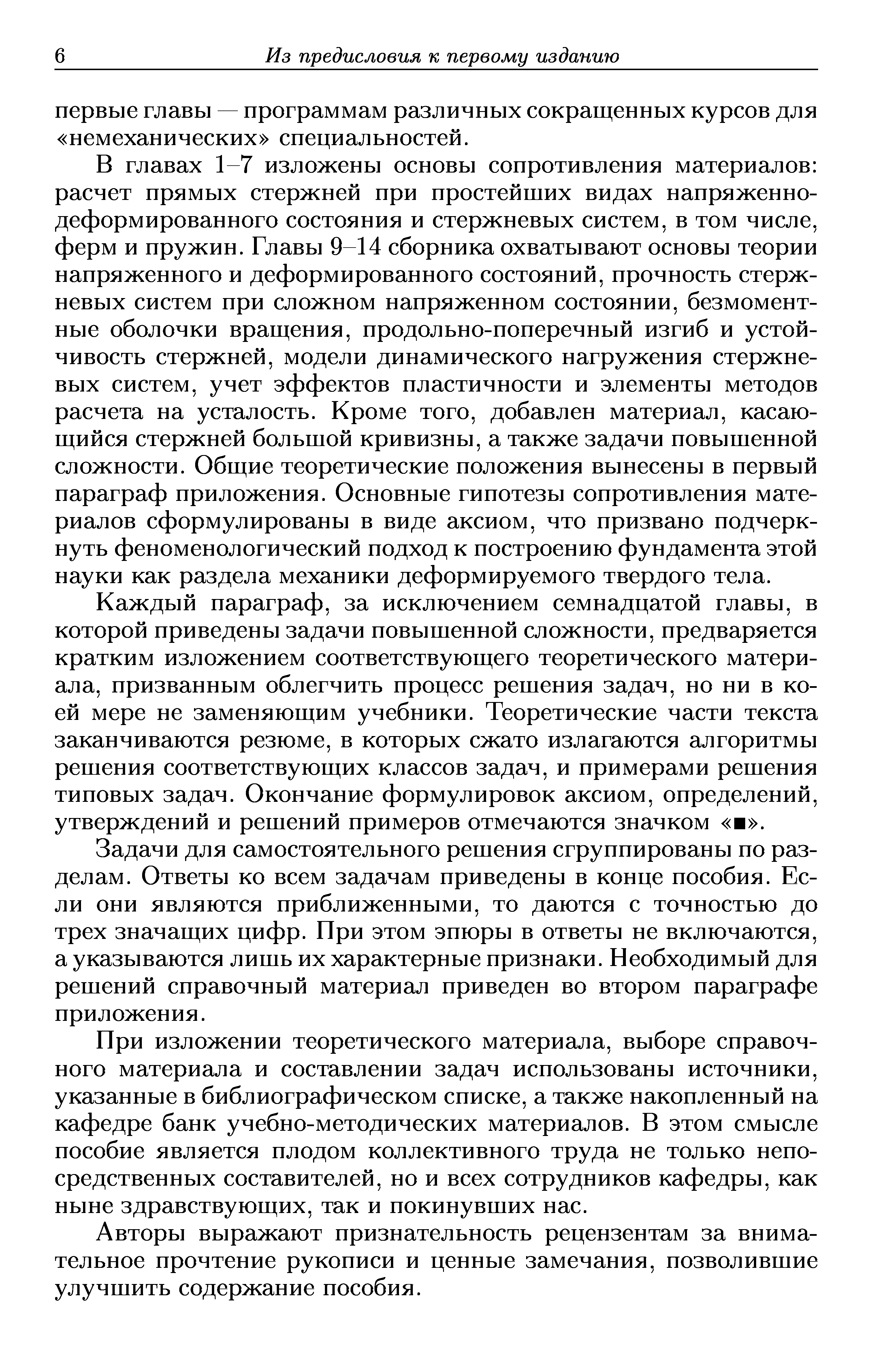 В главах 1-7 изложены основы сопротивления материалов расчет прямых стержней при простейших видах напряженно-деформированного состояния и стержневых систем, в том числе, ферм и пружин. Главы 9-14 сборника охватывают основы теории напряженного и деформированного состояний, прочность стержневых систем при сложном напряженном состоянии, безмомент-ные оболочки вращения, продольно-поперечный изгиб и устойчивость стержней, модели динамического нагружения стержневых систем, учет эффектов пластичности и элементы методов расчета на усталость. Кроме того, добавлен материал, касающийся стержней большой кривизны, а также задачи повышенной сложности. Общие теоретические положения вынесены в первый параграф приложения. Основные гипотезы сопротивления материалов сформулированы в виде аксиом, что призвано подчеркнуть феноменологический подход к построению фундамента этой науки как раздела механики деформируемого твердого тела.
