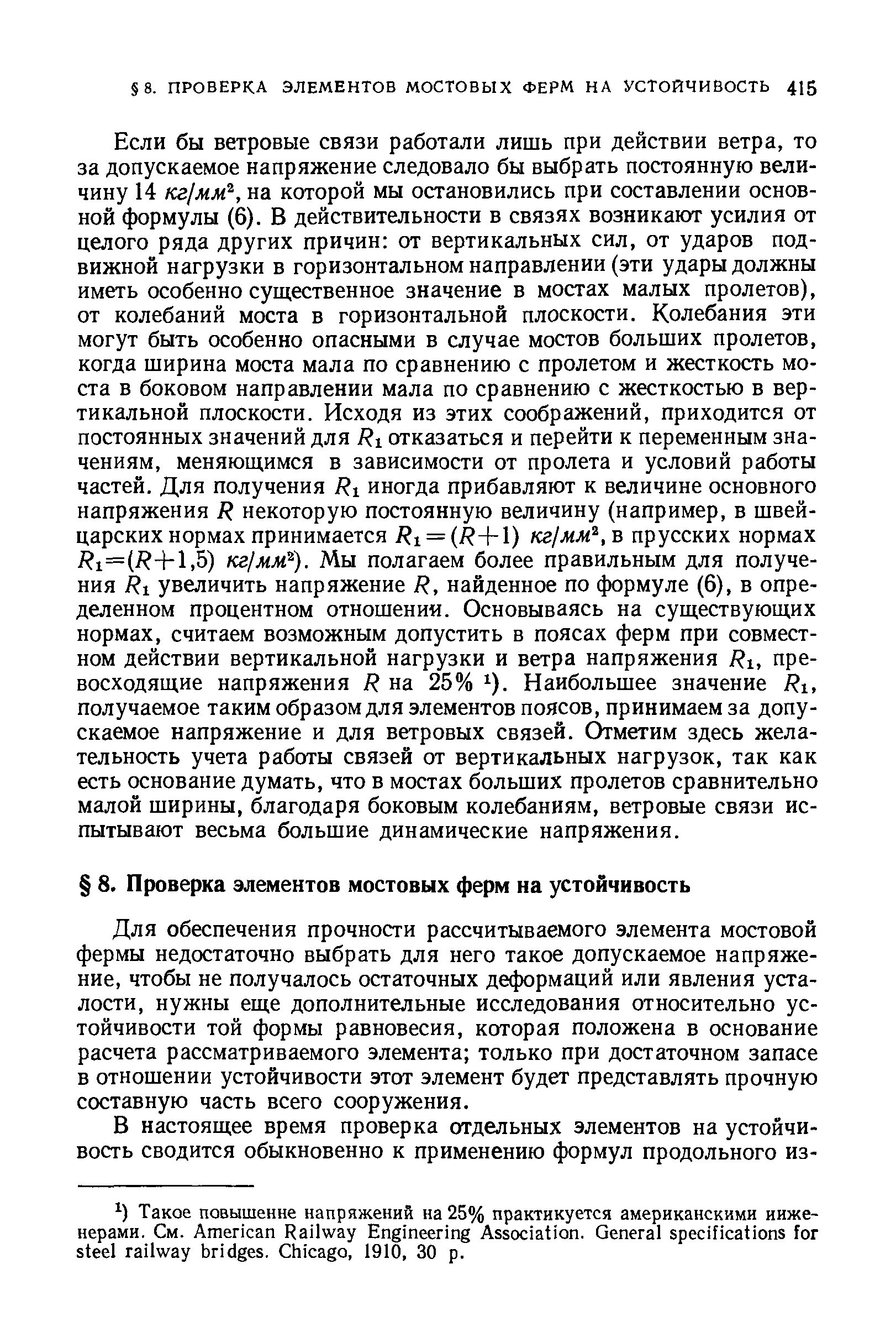 Если бы ветровые связи работали лишь при действии ветра, то за допускаемое напряжение следовало бы выбрать постоянную величину 14 кг мм , на которой мы остановились при составлении основной формулы (6). В действительности в связях возникают усилия от целого ряда других причин от вертикальных сил, от ударов подвижной нагрузки в горизонтальном направлении (эти удары должны иметь особенно существенное значение в мостах малых пролетов), от колебаний моста в горизонтальной плоскости. Колебания эти могут быть особенно опасными в случае мостов больших пролетов, когда ширина моста мала по сравнению с пролетом и жесткость моста в боковом направлении мала по сравнению с жесткостью в вертикальной плоскости. Исходя из этих соображений, приходится от постоянных значений для Ri отказаться и перейти к переменным значениям, меняющимся в зависимости от пролета и условий работы частей. Для получения иногда прибавляют к величине основного напряжения R некоторую постоянную величину (например, в швейцарских нормах принимается Ri = (R- -l) кг1мм ,ъ прусских нормах jRi=(jR+l,5) KajMM ). Мы полагаем более правильным для получения Ri увеличить напряжение R, найденное по формуле (6), в определенном процентном отношении. Основываясь на существующих нормах, считаем возможным допустить в поясах ферм при совместном действии вертикальной нагрузки и ветра напряжения Ri, превосходящие напряжения R на 25% ). Наибольшее значение Rt, получаемое таким образом для элементов поясов, принимаем за допускаемое напряжение и для ветровых связей. Отметим здесь желательность учета работы связей от вертикальных нагрузок, так как есть основание думать, что в мостах больших пролетов сравнительно малой ширины, благодаря боковым колебаниям, ветровые связи испытывают весьма большие динамические напряжения.
