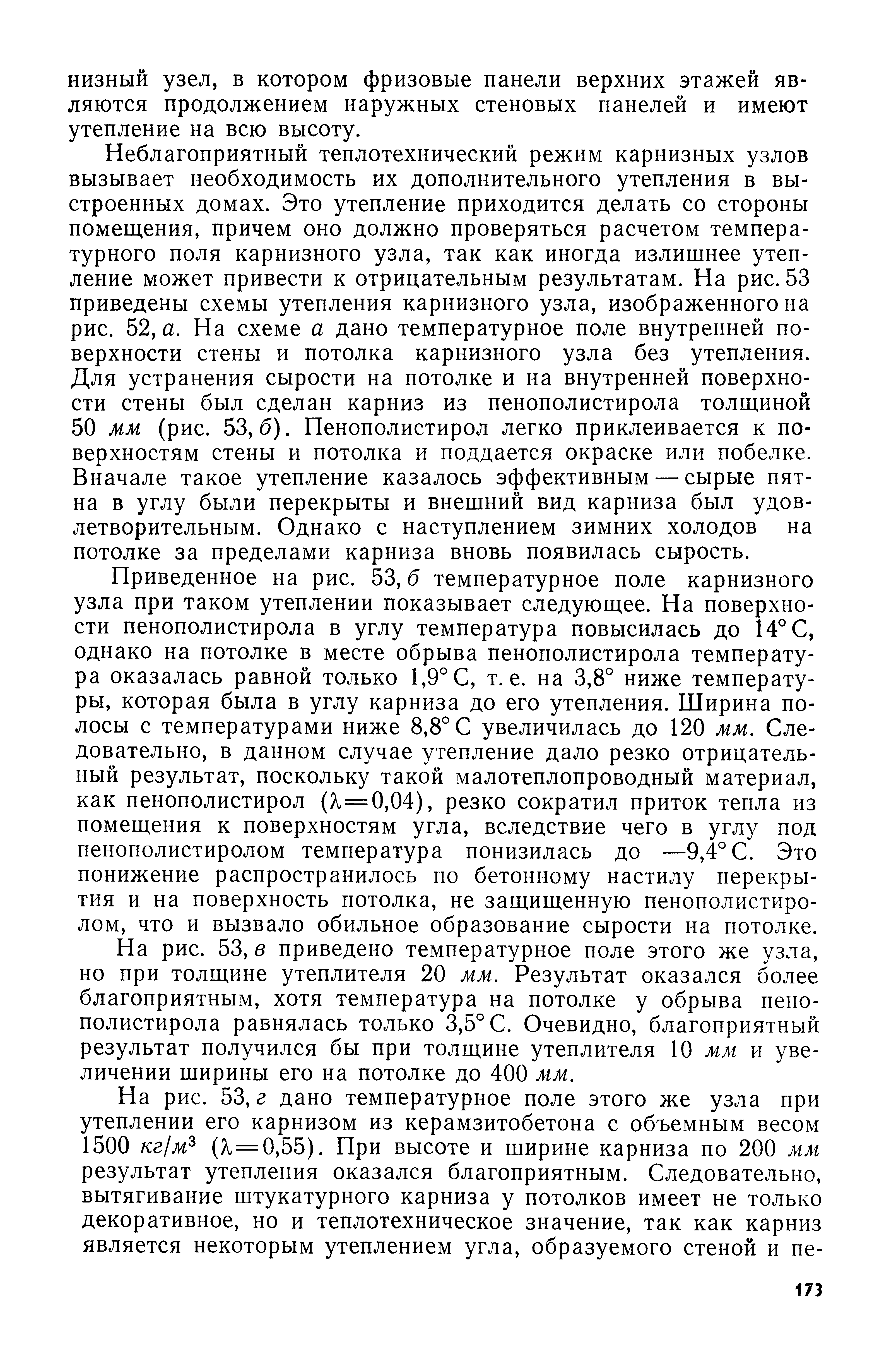 Неблагоприятный теплотехнический режим карнизных узлов вызывает необходимость их дополнительного утепления в выстроенных домах. Это утепление приходится делать со стороны помещения, причем оно должно проверяться расчетом температурного поля карнизного узла, так как иногда излишнее утепление может привести к отрицательным результатам. На рис. 53 приведены схемы утепления карнизного узла, изображенного на рис. 52, а. На схеме а дано температурное поле внутренней поверхности стены и потолка карнизного узла без утепления. Для устранения сырости на потолке и на внутренней поверхности стены был сделан карниз из пенополистирола толщиной 50 мм (рис. 53,6). Пенополистирол легко приклеивается к поверхностям стены и потолка и поддается окраске или побелке. Вначале такое утепление казалось эффективным — сырые пятна в углу были перекрыты и внешний вид карниза был удовлетворительным. Однако с наступлением зимних холодов на потолке за пределами карниза вновь появилась сырость.
