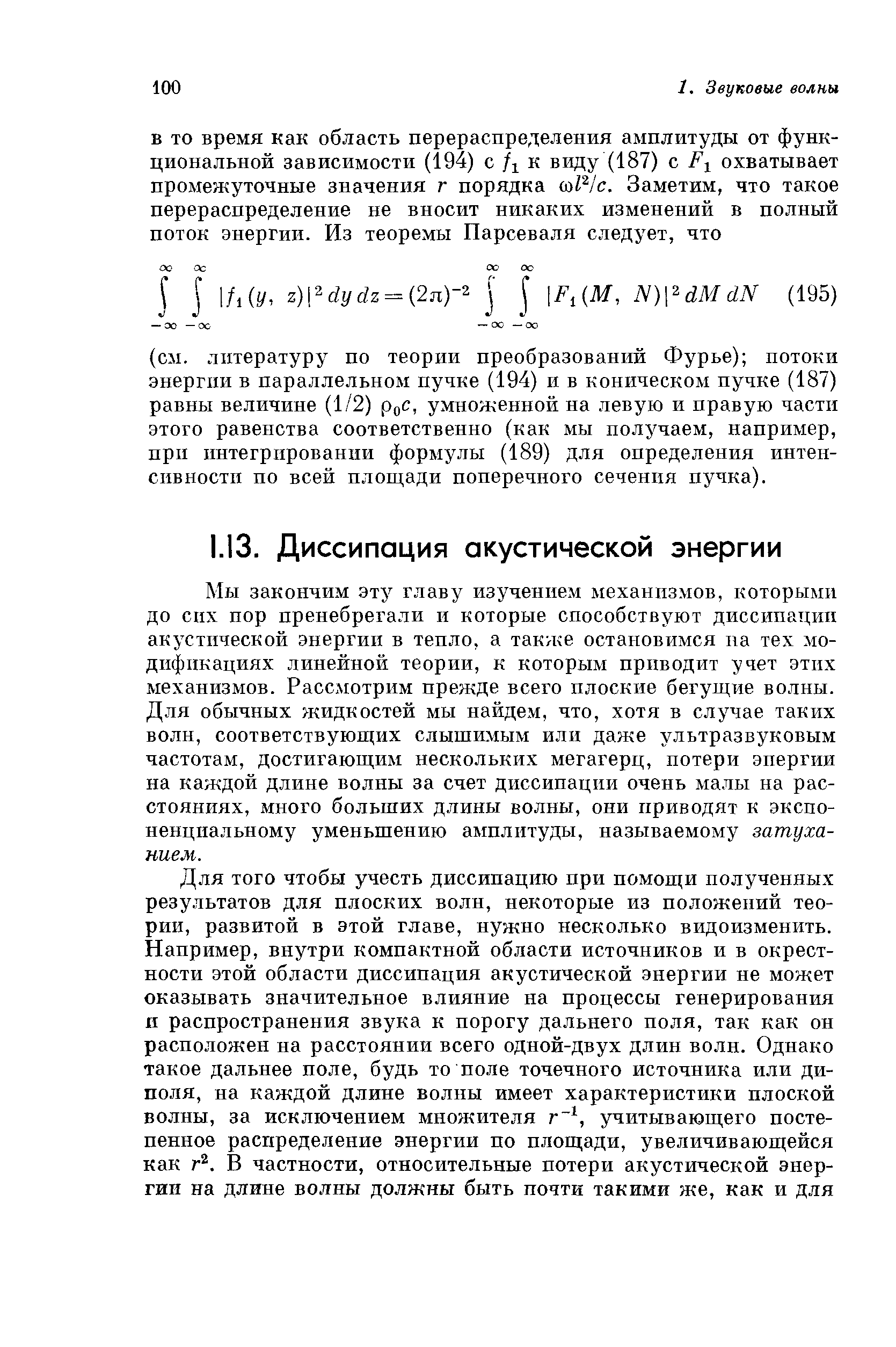 Мы закончим эту главу изучением механизмов, которыми до сих пор пренебрегали и которые способствуют диссипации акустической энергии в тепло, а также остановимся па тех модификациях линейной теории, к которым приводит учет этих механизмов. Рассмотрим прежде всего плоские бегущие волны. Для обычных жидкостей мы найдем, что, хотя в случае таких волн, соответствующих слыптимым или даже ультразвуковым частотам, достигающим нескольких мегагерц, потери энергии на каждой длине волны за счет диссипации очень малы на расстояниях, много больших длины волны, они приводят к экспоненциальному уменьшению амплитуды, называемому затуханием.
