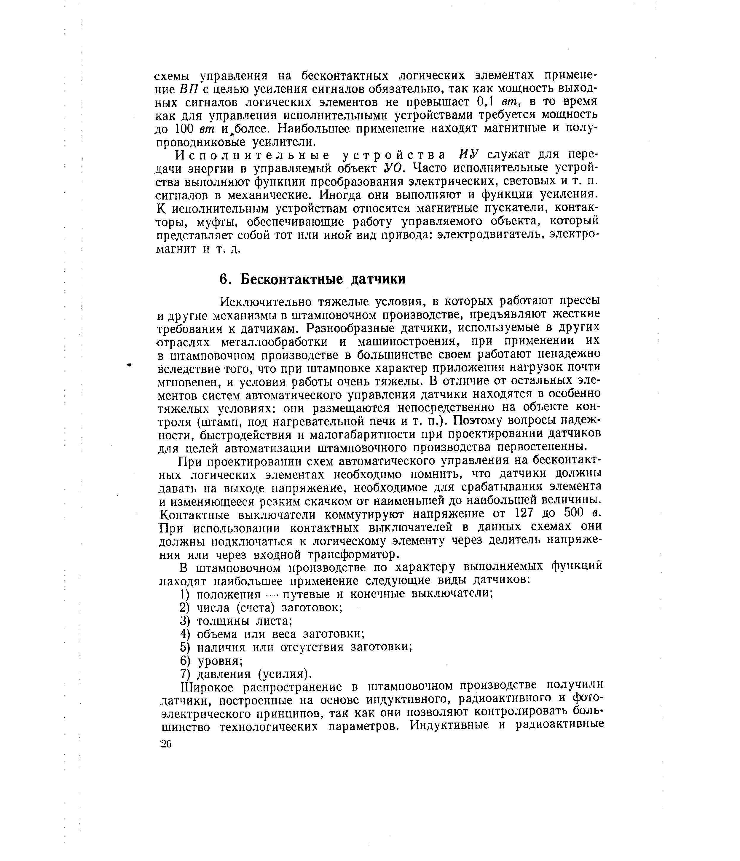 Исключительно тяжелые условия, в которых работают прессы и другие механизмы в штамповочном производстве, предъявляют жесткие требования к датчикам. Разнообразные датчики, используемые в других отраслях металлообработки и машиностроения, при применении их в штамповочном производстве в большинстве своем работают ненадежно вследствие того, что при штамповке характер приложения нагрузок почти мгновенен, и условия работы очень тяжелы. В отличие от остальных элементов систем автоматического управления датчики находятся в особенно тяжелых условиях они размещаются непосредственно на объекте контроля (штамп, под нагревательной печи и т. п.). Поэтому вопросы надежности, быстродействия и малогабаритности при проектировании датчиков для целей автоматизации штамповочного производства первостепенны.
