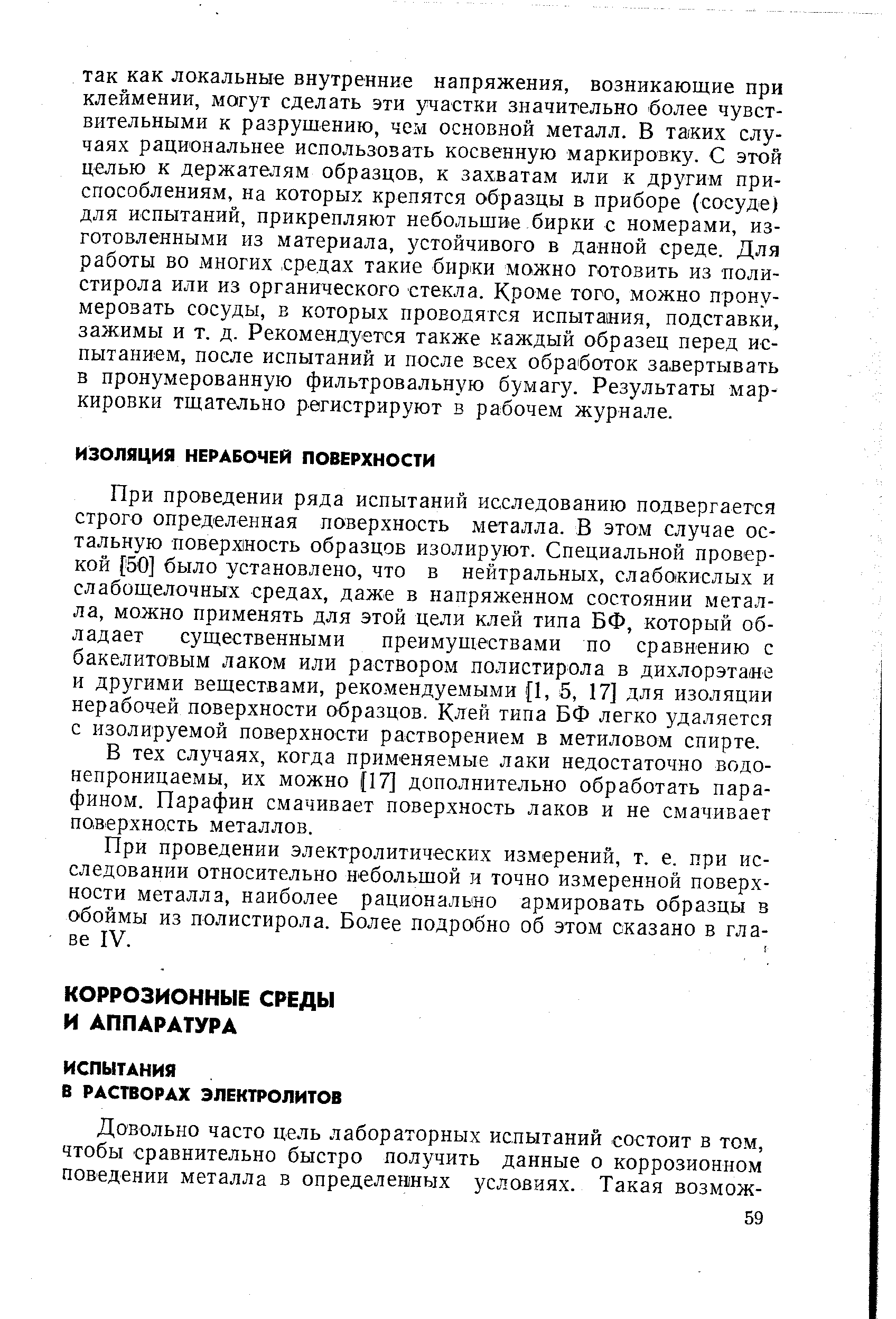 При проведении ряда испытаний исследованию подвергается строго определенная поверхность металла. В этом случае остальную поверхность образцов изолируют. Специальной проверкой [50] было установлено, что в нейтральных, слабокислых и слабощелочных средах, даже в напряженном состоянии. металла, можно применять для этой цели клей типа БФ, который обладает существенными преимуществами по сравнению с бакелитовым лаком или раствором полистирола в дихлорэтаие и другими веществами, реко.мендуемыми 1, 5, 17] для изоляции нерабочей поверхности образцов. Клей типа БФ легко удаляется с изолируемой поверхности растворением в метиловом спирте.
