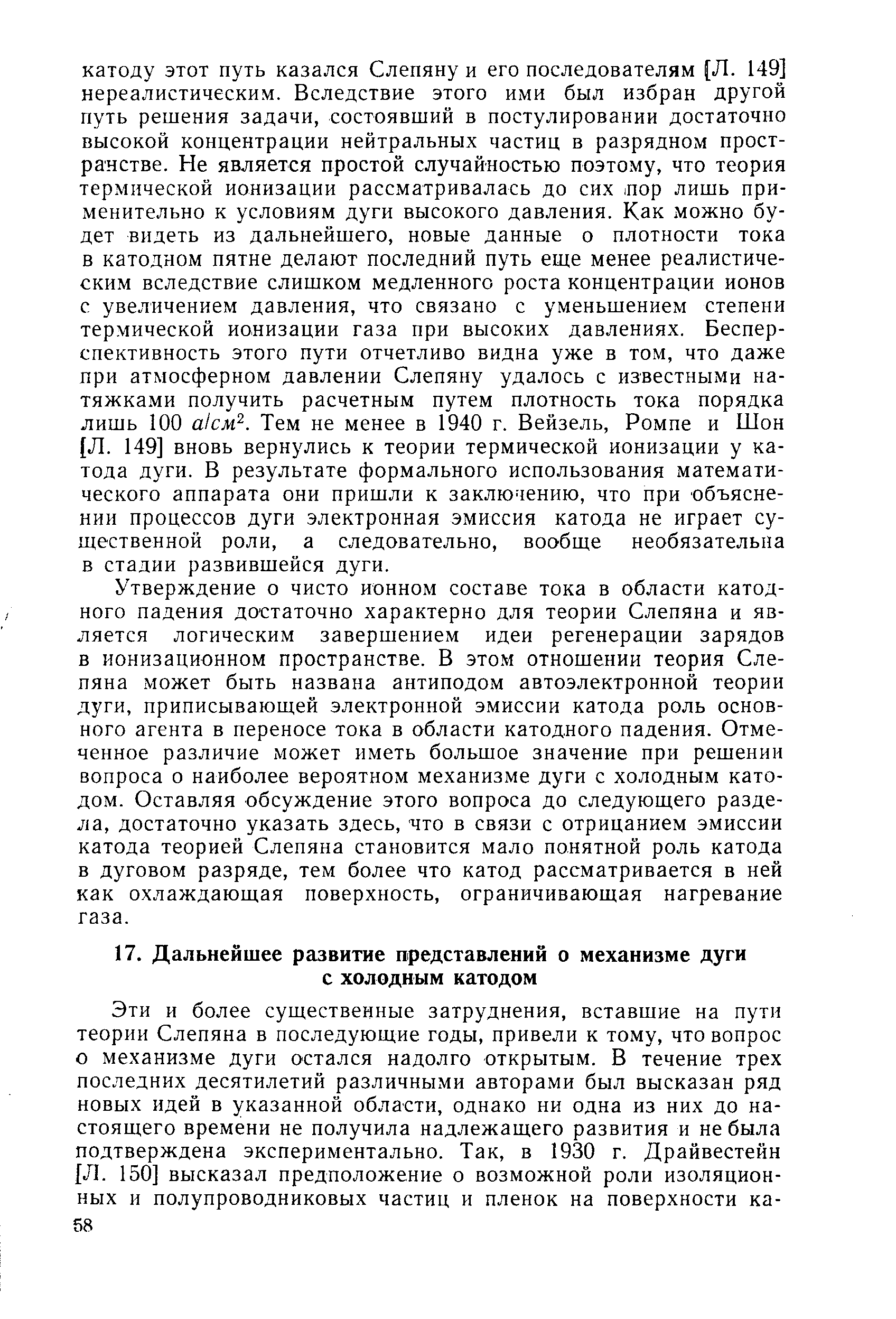 Утверждение о чисто ионном составе тока в области катодного падения достаточно характерно для теории Слепяна и является логическим завершением идеи регенерации зарядов в ионизационном пространстве. В этом отношении теория Слепяна может быть названа антиподом автоэлектронной теории дуги, приписывающей электронной эмиссии катода роль основного агента в переносе тока в области катодного падения. Отмеченное различие может иметь большое значение при решении вопроса о наиболее вероятном механизме дуги с холодным катодом. Оставляя обсуждение этого вопроса до следующего раздела, достаточно указать здесь, что в связи с отрицанием эмиссии катода теорией Слепяна становится мало понятной роль катода в дуговом разряде, тем более что катод рассматривается в ней как охлаждающая поверхность, ограничивающая нагревание газа.
