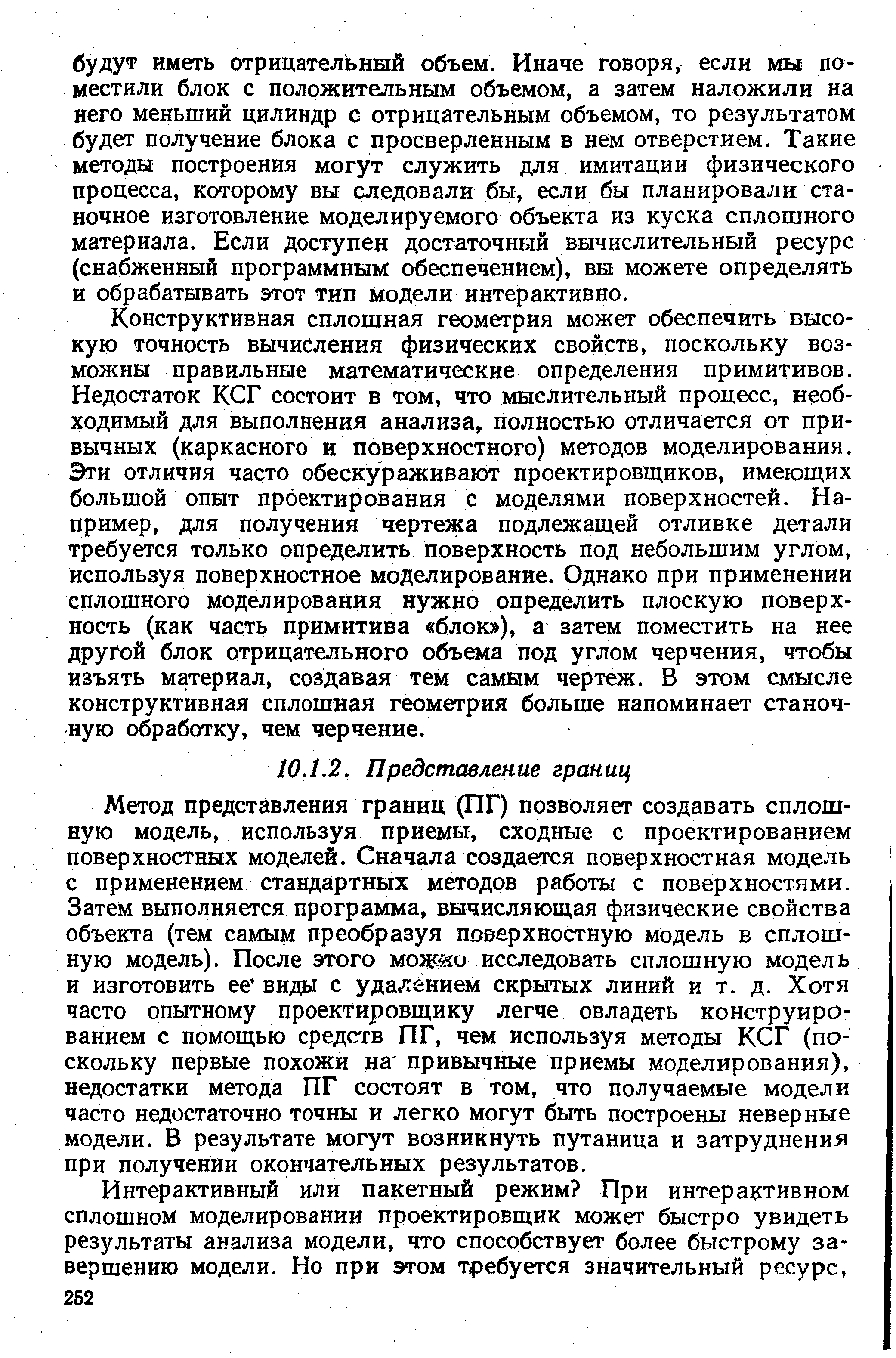 Метод представления границ (ПГ) позволяет создавать сплошную модель, используя приемы, сходные с проектированием поверхностных моделей. Сначала создается поверхностная модель с применением стандартных методов работы с поверхностями. Затем выполняется программа, вычисляющая физические свойства объекта (тем самым преобразуя поверхностную модель в сплошную модель). После этого мож о исследовать сплошную модель и изготовить ее виды с удалением скрытых линий и т. д. Хотя часто опытному проектировщику легче овладеть конструированием с помощью средств ПГ, чем используя методы КСГ (поскольку первые похожи на привычные приемы моделирования), недостатки метода ПГ состоят в том, что получаемые модели часто недостаточно точны и легко могут быть построены неверные модели. В результате могут возникнуть путаница и затруднения при получении окончательных результатов.
