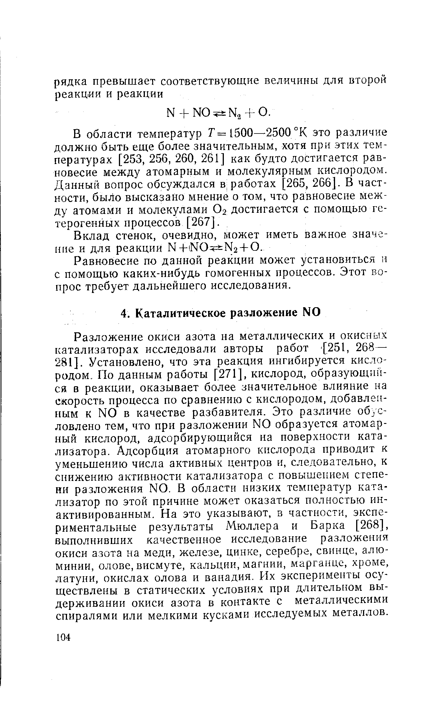 Разложение окиси азота на металлических и окисных катализаторах исследовали авторы работ 251, 268— 281]. Установлено, что эта реакция ингибируется кислородом. По данным работы [271], кислород, образующийся в реакции, оказывает более значительное влияние на скорость процесса по сравнению с кислородом, добавленным к N0 в качестве разбавителя. Это различие обусловлено тем, что при разложении N0 образуется атомарный кислород, адсорбирующийся на поверхности катализатора. Адсорбция атомарного кислорода приводит к уменьшению числа активных центров и, следовательно, к снижению активности катализатора с повышением степени разложения N0. В области низких температур катализатор по этой причине может оказаться полностью инактивированным. На это указывают, в частности, экспериментальные результаты Мюллера и Барка [268], выполнивших качественное исследование разложения окиси азота на меди, железе, цинке, серебре, свинце, алюминии, олове, висмуте, кальции, магнии, марганце, хроме, латуни, окислах олова и ванадия. Их эксперименты осуществлены в статических условиях при длительном выдерживании окиси азота в контакте с металлическими спиралями или мелкими кусками исследуемых металлов.
