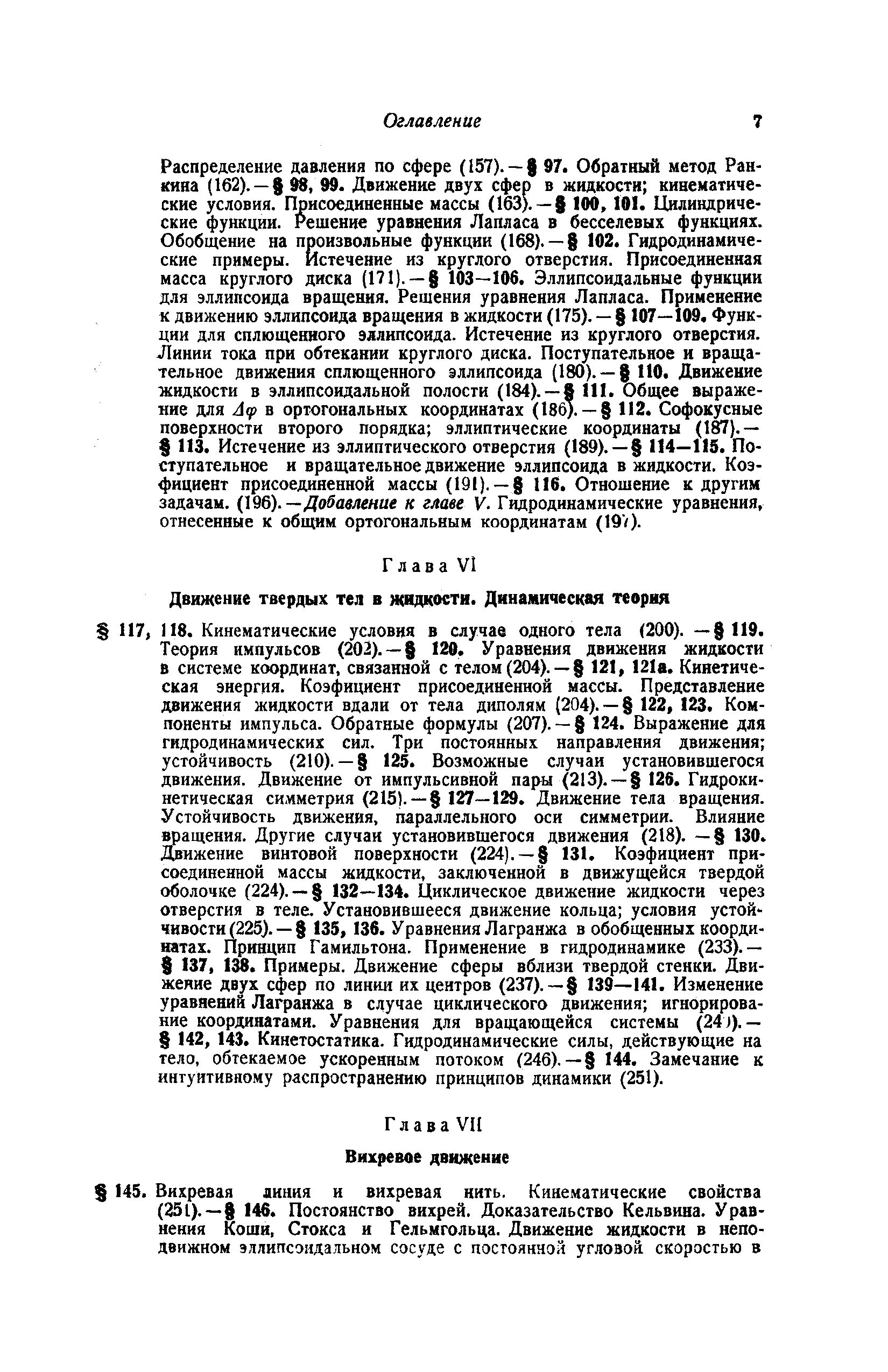 Распределение давления по сфере (157). — 97. Обратный метод Ран- яна (162). — ад, 99. Движение двух сфер в жидкости кинематические условия. Присоединенные массы (163). — 100,101. Цилиндрические функции. Решение уравнения Лапласа в бесселевых функциях. Обобщение на произвольные функции (168). — 102. Гидродинамические примеры. Истечение из круглого отверстия. Присоединенная масса круглого диска (171). — 103—106. Эллипсоидальные функции для эллипсоида вращения. Решения уравнения Лапласа. Применение к движению эллипсоида вращения в жидкости (175). — 107—109. Функции для сплющенного эллипсоида. Истечение из круглого отверстия. Линии тока при обтекании круглого диска. Поступательное и вращательное движения сплющенного эллипсоида (180). — ПО. Движение жидкости в эллипсоидальной полости (184). —8 111. Общее выражение для Л(р в ортогональных координатах (186).— 112. Софокусные поверхности второго порядка эллиптические координаты (187).— ИЗ. Истечение из эллиптического отверстия (189).— 114—115. Поступательное и вращательное движение эллипсоида в жидкости. Коэ-фицнент присоединенной массы (191).— 116. Отношение к другим задачам. (196).—Добавление к главе V. Гидродинамические уравнения, отнесенные к общим ортогональным координатам (19V).
