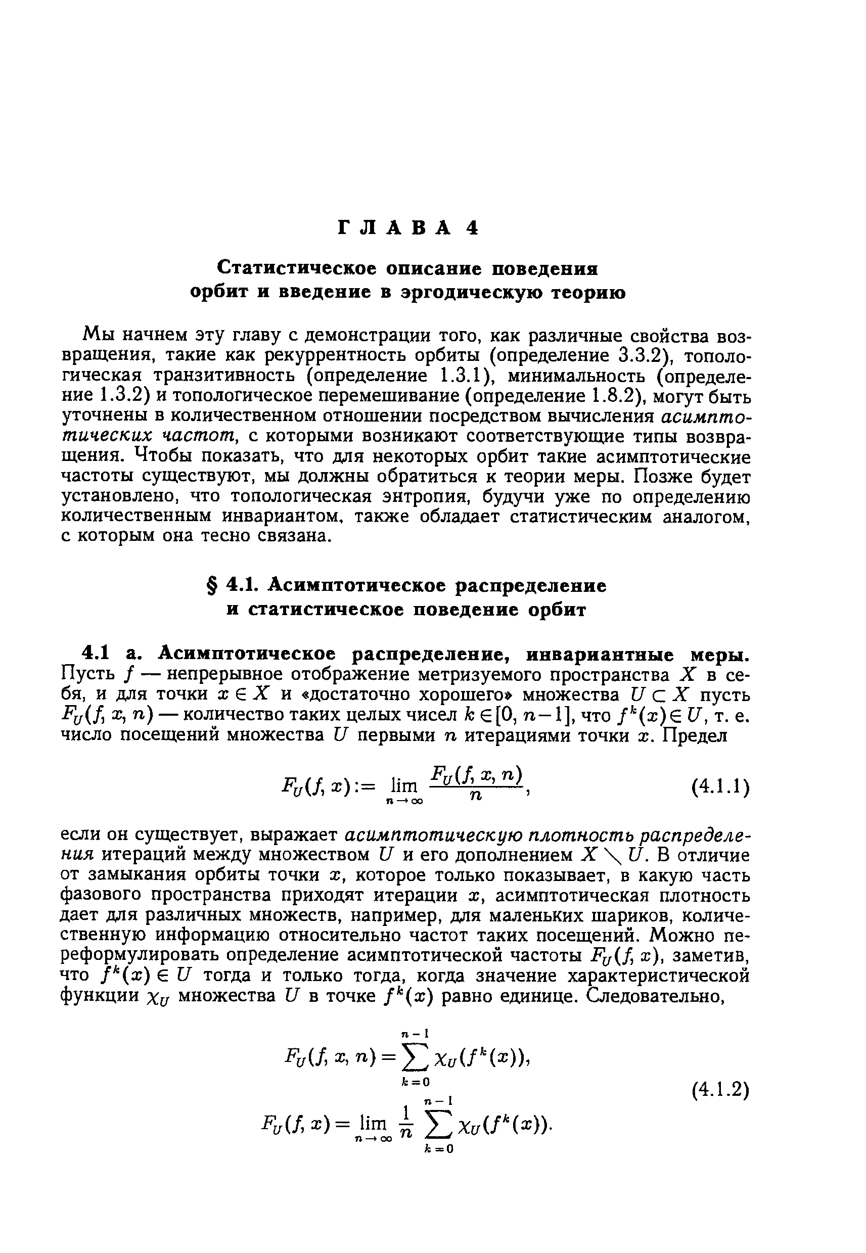 Мы начнем эту главу с демонстрации того, как различные свойства возвращения, такие как рекуррентность орбиты (определение 3.3.2), топологическая транзитивность (определение 1.3.1), минимальность (определение 1.3.2) и топологическое перемешивание (определение 1.8.2), могут быть уточнены в количественном отношении посредством вычисления асимптотических частот, с которыми возникают соответствующие типы возвращения. Чтобы показать, что для некоторых орбит такие асимптотические частоты существуют, мы должны обратиться к теории меры. Позже будет установлено, что топологическая энтропия, будучи уже по определению количественным инвариантом, также обладает статистическим аналогом, с которым она тесно связана.
