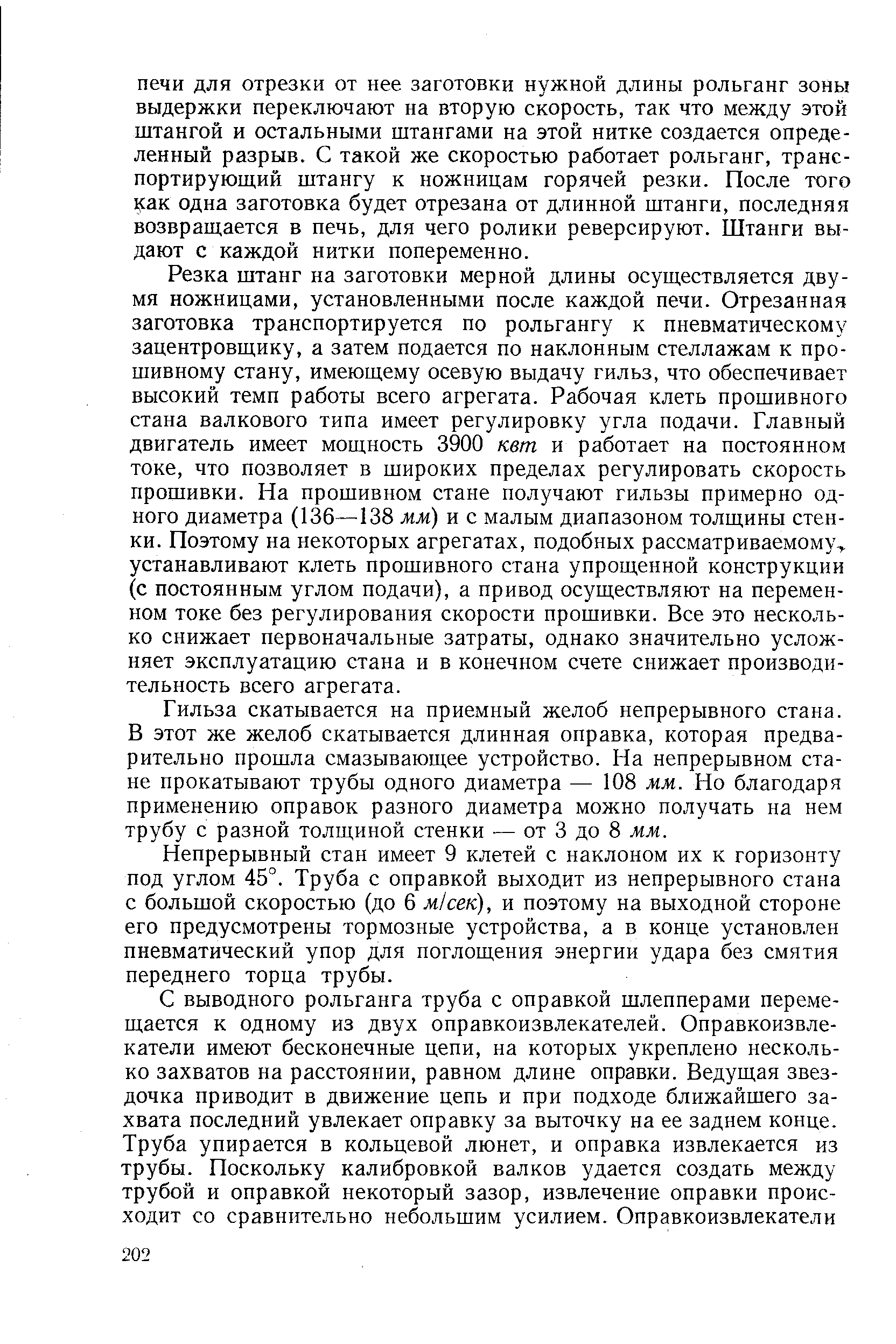 Резка штанг на заготовки мерной длины осуществляется двумя ножницами, установленными после каждой печи. Отрезанная заготовка транспортируется по рольгангу к пневматическому зацентровщику, а затем подается по наклонным стеллажам к прошивному стану, имеющему осевую выдачу гильз, что обеспечивает высокий темп работы всего агрегата. Рабочая клеть прошивного стана валкового типа имеет регулировку угла подачи. Главный двигатель имеет мощность 3900 кет и работает на постоянном токе, что позволяет в широких пределах регулировать скорость прошивки. На прошивном стане получают гильзы примерно одного диаметра (136—138 мм) и с малым диапазоном толщины стенки. Поэтому на некоторых агрегатах, подобных рассматриваемому,, устанавливают клеть прошивного стана упрощенной конструкции (с постоянным углом подачи), а привод осуществляют на переменном токе без регулирования скорости прошивки. Все это несколько снижает первоначальные затраты, однако значительно усложняет эксплуатацию стана и в конечном счете снижает производительность всего агрегата.
