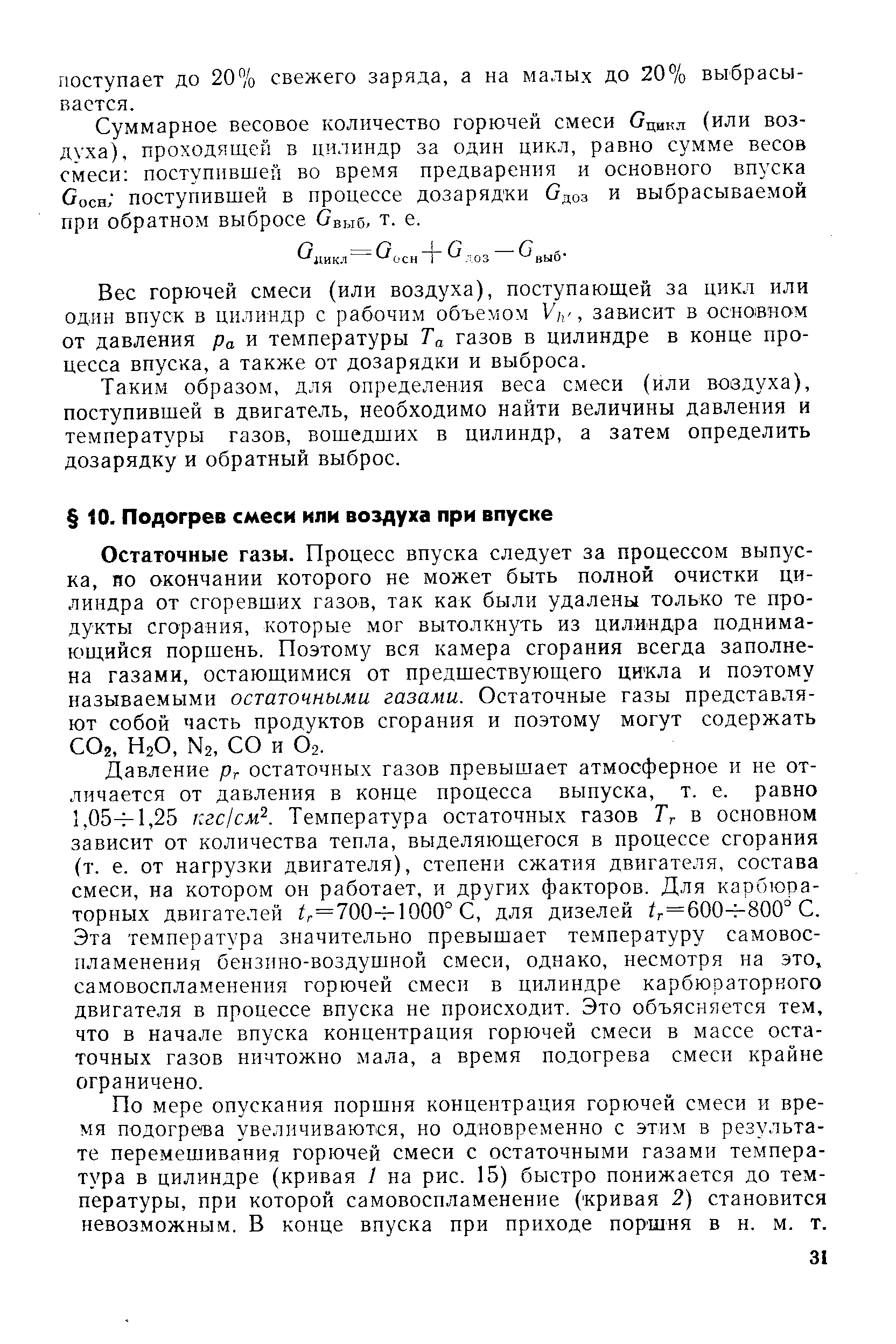 Остаточные газы. Процесс впуска следует за процессом выпуска, по окончании которого не может быть полной очистки цилиндра от сгоревших газов, так как были удалены только те продукты сгорания, которые мог вытолкнуть из цилиндра поднимающийся поршень. Поэтому вся камера сгорания всегда заполнена газами, остающимися от предшествующего цикла и поэтому называемыми остаточными газами. Остаточные газы представляют собой часть продуктов сгорания и поэтому могут содержать СОг, Н2О, N2, СО и О2.
