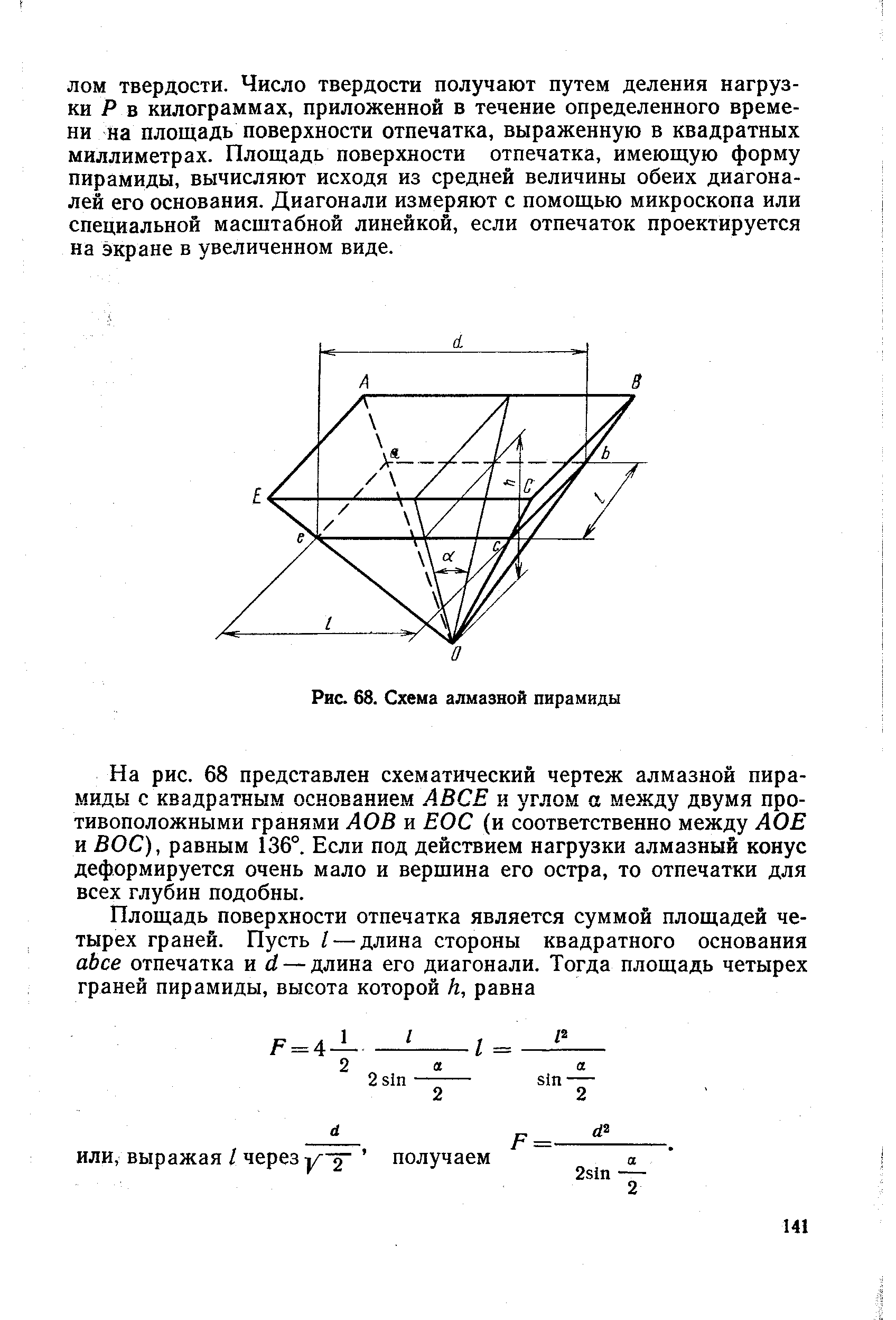 На рис. 68 представлен схематический чертеж алмазной пирамиды с квадратным основанием АВСЕ и углом а между двумя противоположными гранями АОВ и ЕОС (и соответственно между ЛОВ и ВОС), равным 136°. Если под действием нагрузки алмазный конус деформируется очень мало и вершина его остра, то отпечатки для всех глубин подобны.
