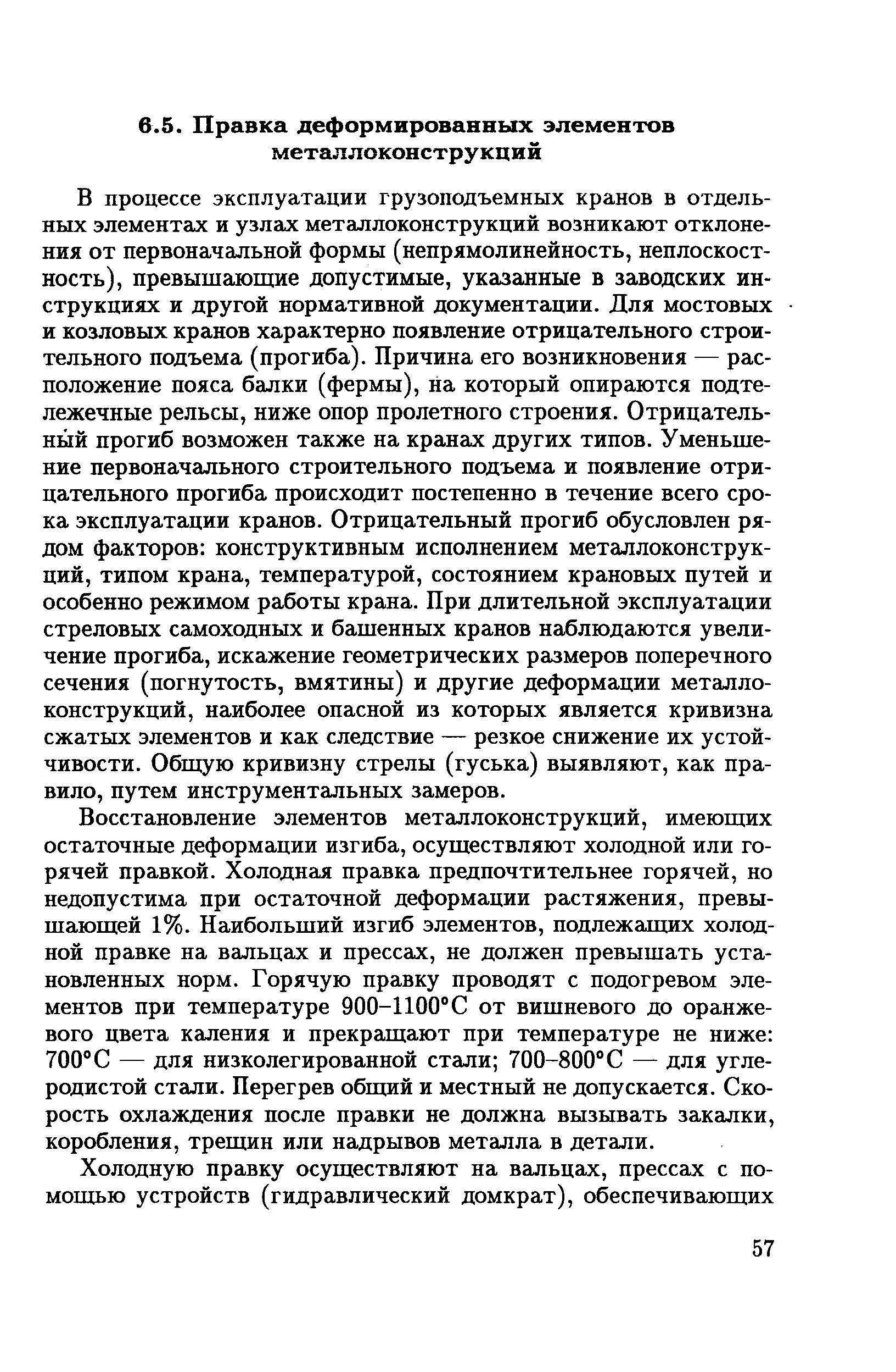 Восстановление элементов металлоконструкций, имеющих остаточные деформации изгиба, осуществляют холодной или горячей правкой. Холодная правка предпочтительнее горячей, но недопустима при остаточной деформации растяжения, превышающей 1%. Наибольший изгиб элементов, подлежащих холодной правке на вальцах и прессах, не должен превышать установленных норм. Горячую правку проводят с подогревом элементов при температуре 900-1100 С от вишневого до оранжевого цвета каления и прекращают при температуре не ниже 700 С — для низколегированной стали 700-800 С — для углеродистой стали. Перегрев общий и местный не допускается. Скорость охлаждения после правки не должна вызывать закалки, коробления, трещин или надрывов металла в детали.
