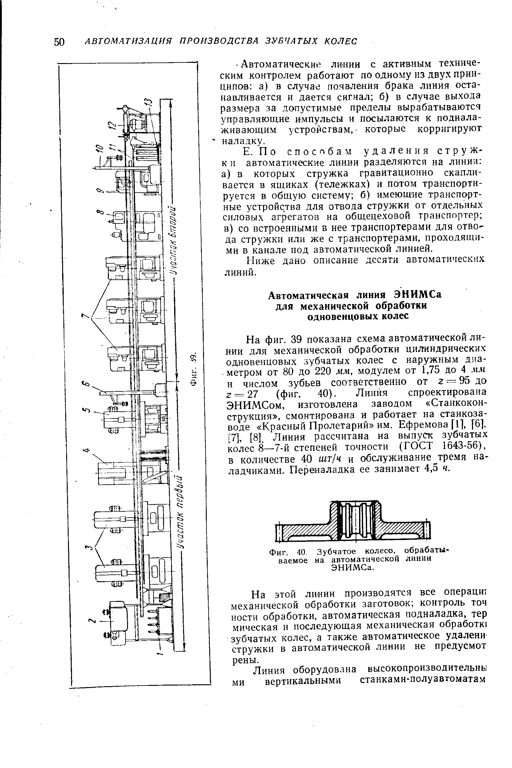 На фиг. 39 показана схема авто.матической линии для механической обработки цилиндрических одновенцовых зубчатых колес с наружным диаметром от 80 до 220 мм, модулем от 1,75 до 4 мм и числом зубьев соответственно от г = 95 до г = 27 (фиг. 40). Линия спроектирована ЭНИМСом, изготовлена заводом Станкокон-струкция , смонтирована и работает на станкозаводе Красный Пролетарий им, Ефремова [11, [6], [7]. [8]. Линия рассчитана на выпуск зубчатых колес 8—7-й степеней точности (ГОСТ 1643-56), в количестве 40 шт/ч и обслуживание тремя наладчиками. Переналадка ее занимает 4,5 ч.
