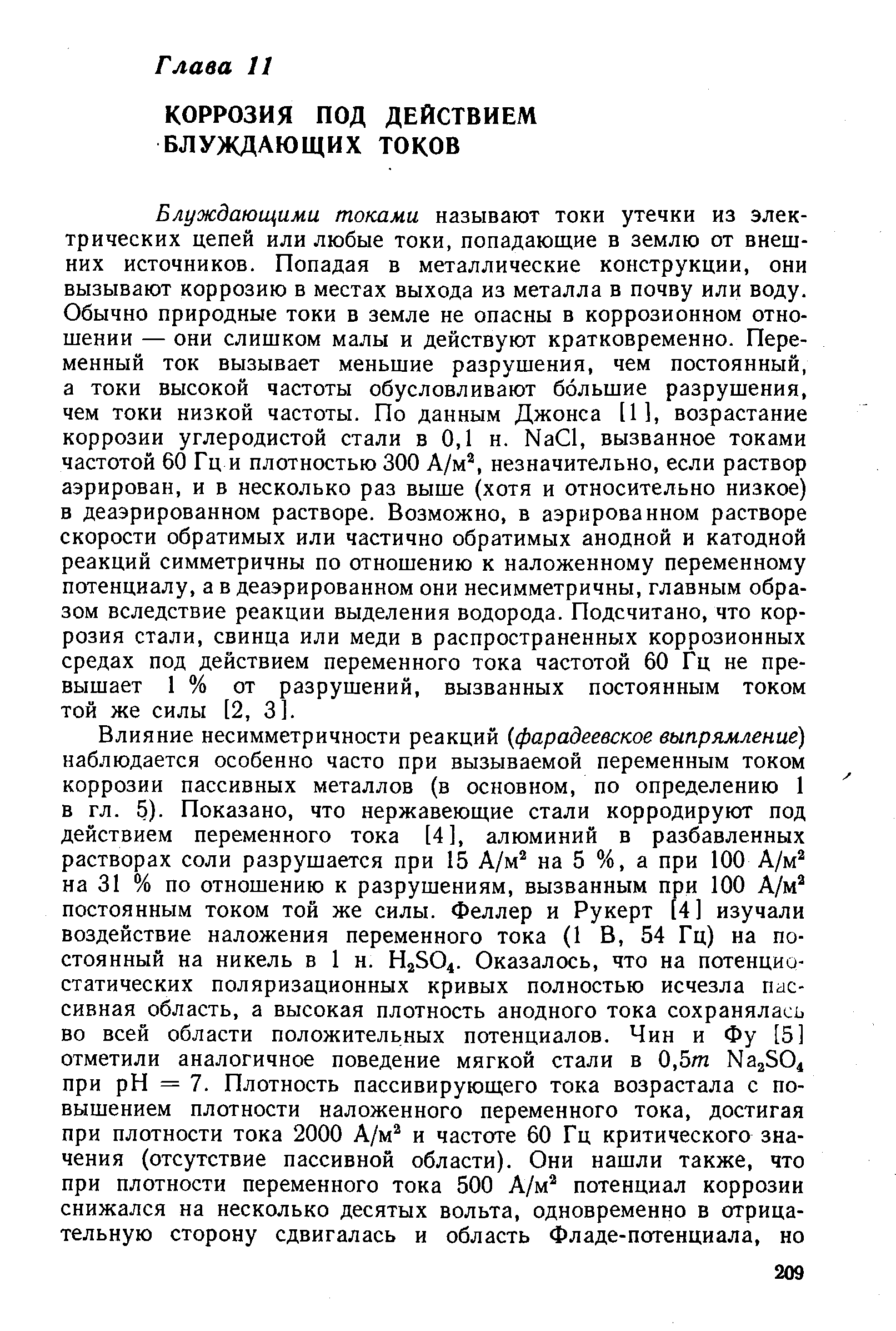 Блуждающими токами называют токи утечки из электрических цепей или любые токи, попадающие в землю от внешних источников. Попадая в металлические конструкции, они вызывают коррозию в местах выхода из металла в почву или воду. Обычно природные токи в земле не опасны в коррозионном отношении — они слишком малы и действуют кратковременно. Переменный ток вызывает меньшие разрушения, чем постоянный, а токи высокой частоты обусловливают большие разрушения, чем токи низкой частоты. По данным Джонса [1], возрастание коррозии углеродистой стали в 0,1 н. Na l, вызванное токами частотой 60 Гц и плотностью 300 А/м, незначительно, если раствор аэрирован, и в несколько раз выше (хотя и относительно низкое) в деаэрированном растворе. Возможно, в аэрированном растворе скорости обратимых или частично обратимых анодной и катодной реакций симметричны по отношению к наложенному переменному потенциалу, а в деаэрированном они несимметричны, главным образом вследствие реакции выделения водорода. Подсчитано, что коррозия стали, свинца или меди в распространенных коррозионных средах под действием переменного тока частотой 60 Гц не превышает 1 % от разрушений, вызванных постоянным током той же силы [2, 3].
