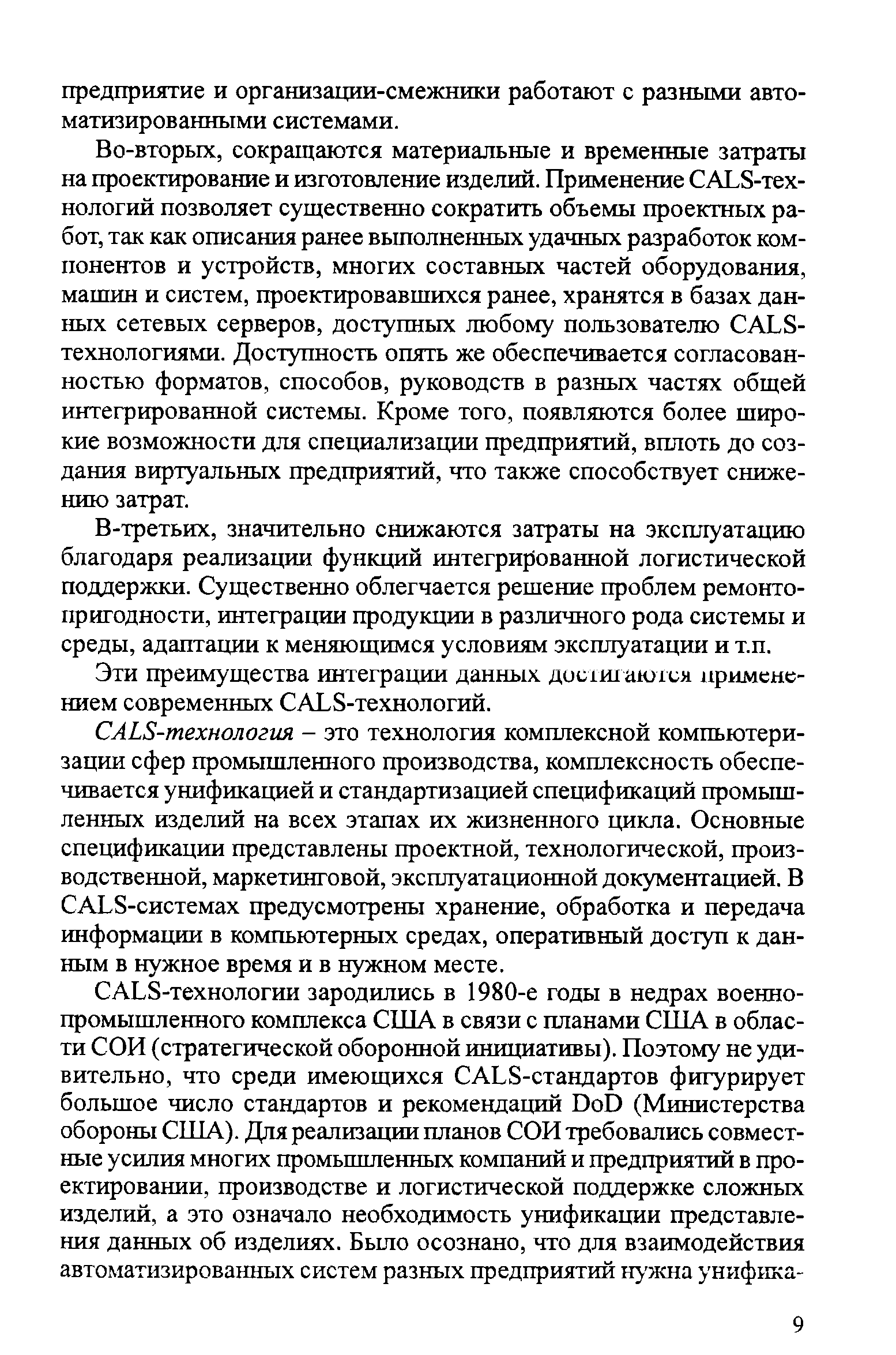 Во-вторых, сокращаются материальные и временные затраты на проектирование и изготовление изделий. Применение САЬ8-тех-нологий позволяет существенно сократить объемы проектных работ, так как описания ранее вьшолненных удачных разработок компонентов и устройств, многих составных частей оборудования, машин и систем, проектировавшихся ранее, хранятся в базах данных сетевых серверов, доступных любому пользователю САЬ8-технологиями. Доступность опять же обеспечивается согласованностью форматов, способов, руководств в разных частях общей интегрированной системы. Кроме того, появляются более широкие возможности для специализации предприятий, вплоть до создания виртуальных предприятий, что также способствует снижению затрат.
