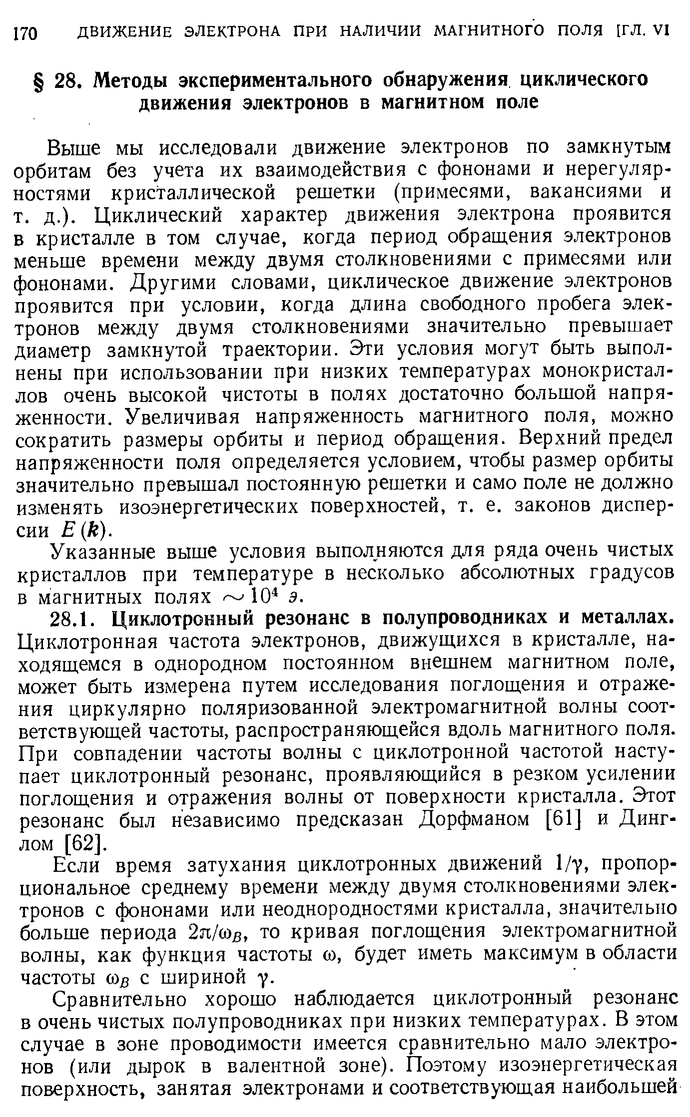 Выше мы исследовали движение электронов по замкнутым орбитам без учета их взаимодействия с фононами и нерегулярностями кристаллической решетки (примесями, вакансиями и т. д.). Циклический характер движения электрона проявится Б кристалле в том случае, когда период обращения электронов меньше времени между двумя столкновениями с примесями или фононами. Другими словами, циклическое движение электронов проявится при условии, когда длина свободного пробега электронов между двумя столкновениями значительно превышает диаметр замкнутой траектории. Эти условия могут быть выполнены при использовании при низких температурах монокристаллов очень высокой чистоты в полях достаточно большой напряженности. Увеличивая напряженность магнитного поля, можно сократить размеры орбиты и период обращения. Верхний предел напряженности поля определяется условием, чтобы размер орбиты значительно превышал постоянную решетки и само поле не должно изменять изоэнергетических поверхностей, т. е. законов дисперсии Е к).
