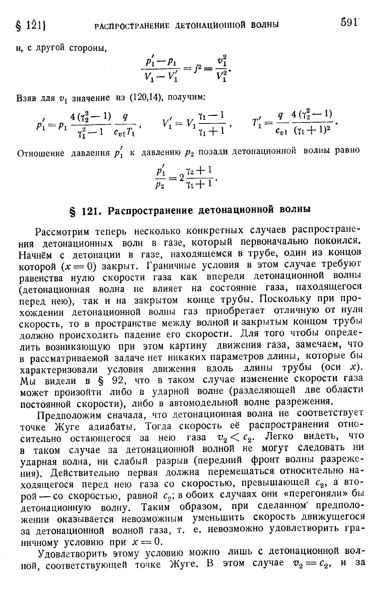 Рассмотрим теперь несколько конкретных случаев распространения детонационных волн в газе, который первоначально покоился. Начнём с детонации в газе, находящемся в трубе, один из концов которой (л =0) закрыт. Граничные условия в этом случае требуют равенства нулю скорости газа как впереди детонационной волны (детонационная волна не влияет на состояние газа, находяи егося перед нею), так и на закрытом конце трубы. Поскольку при прохождении детонационной волны газ приобретает отличную от нуля скорость, то в пространстве между волной и закрытым концом трубы должно происходить падение его скорости. Для того чтобы определить возникающую при этом картину движения газа, замечаем, что в рассматриваемой задаче нет никаких параметров длины, которые бы характеризовали условия движения вдоль длины трубы (оси л ). Мы видели в 92, что в таком случае изменение скорости газа может произойти либо в ударной волне (разделяющей две области постоянной скорости), либо в автомодельной волне разрежения.
