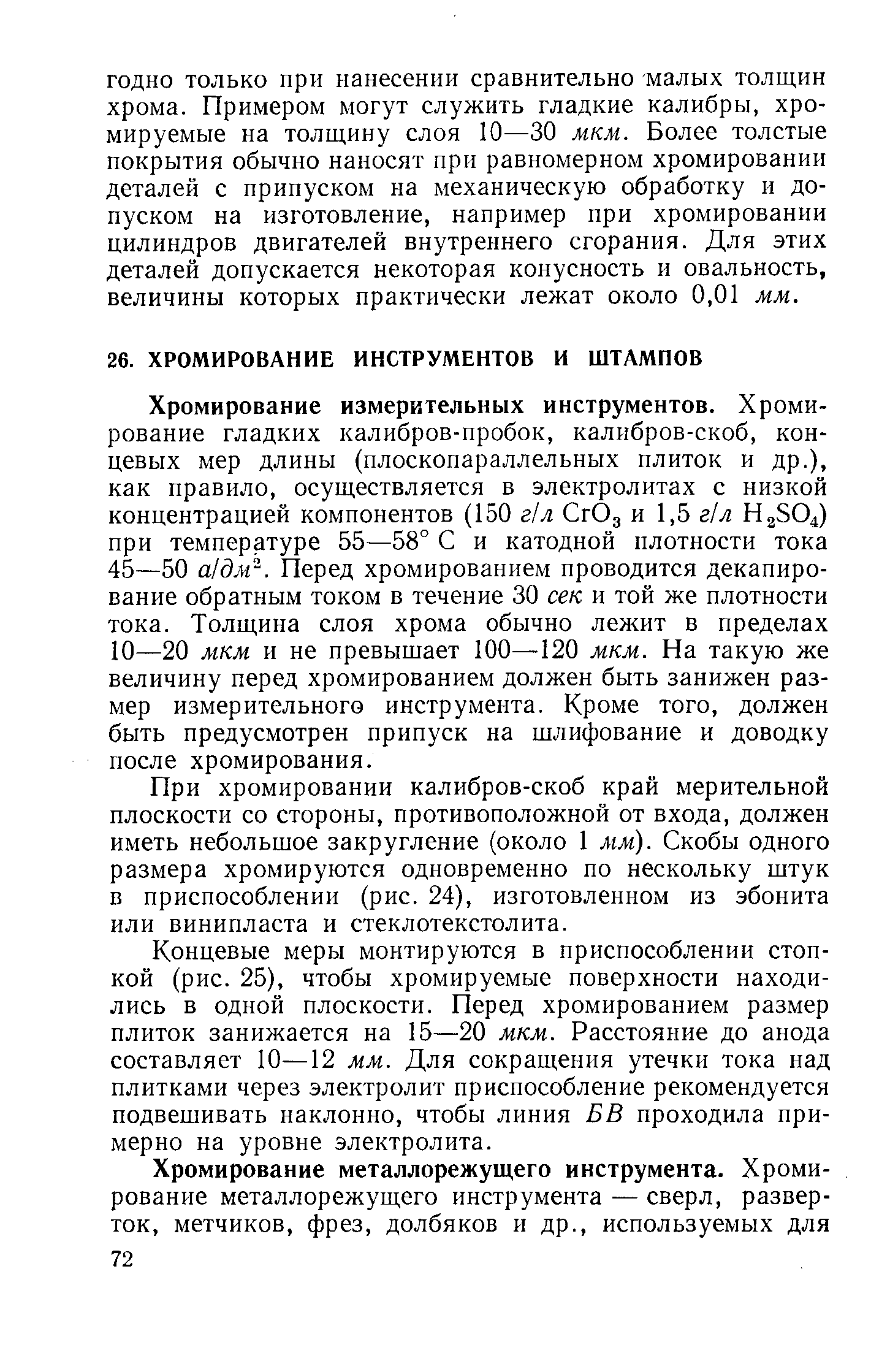 Хромирование измерительных инструментов. Хромирование гладких калибров-пробок, калибров-скоб, концевых мер длины (плоскопараллельных плиток и др.), как правило, осуществляется в электролитах с низкой концентрацией компонентов (150 г л СгОд и 1,5 г л при температуре 55—58° С и катодной плотности тока 45—50 а дм . Перед хромированием проводится декапирование обратным током в течение 30 сек и той же плотности тока. Толщина слоя хрома обычно лежит в пределах 10—20 мкм и не превышает 100—120 мкм. На такую же величину перед хромированием должен быть занижен размер измерительного инструмента. Кроме того, должен быть предусмотрен припуск на шлифование и доводку после хромирования.
