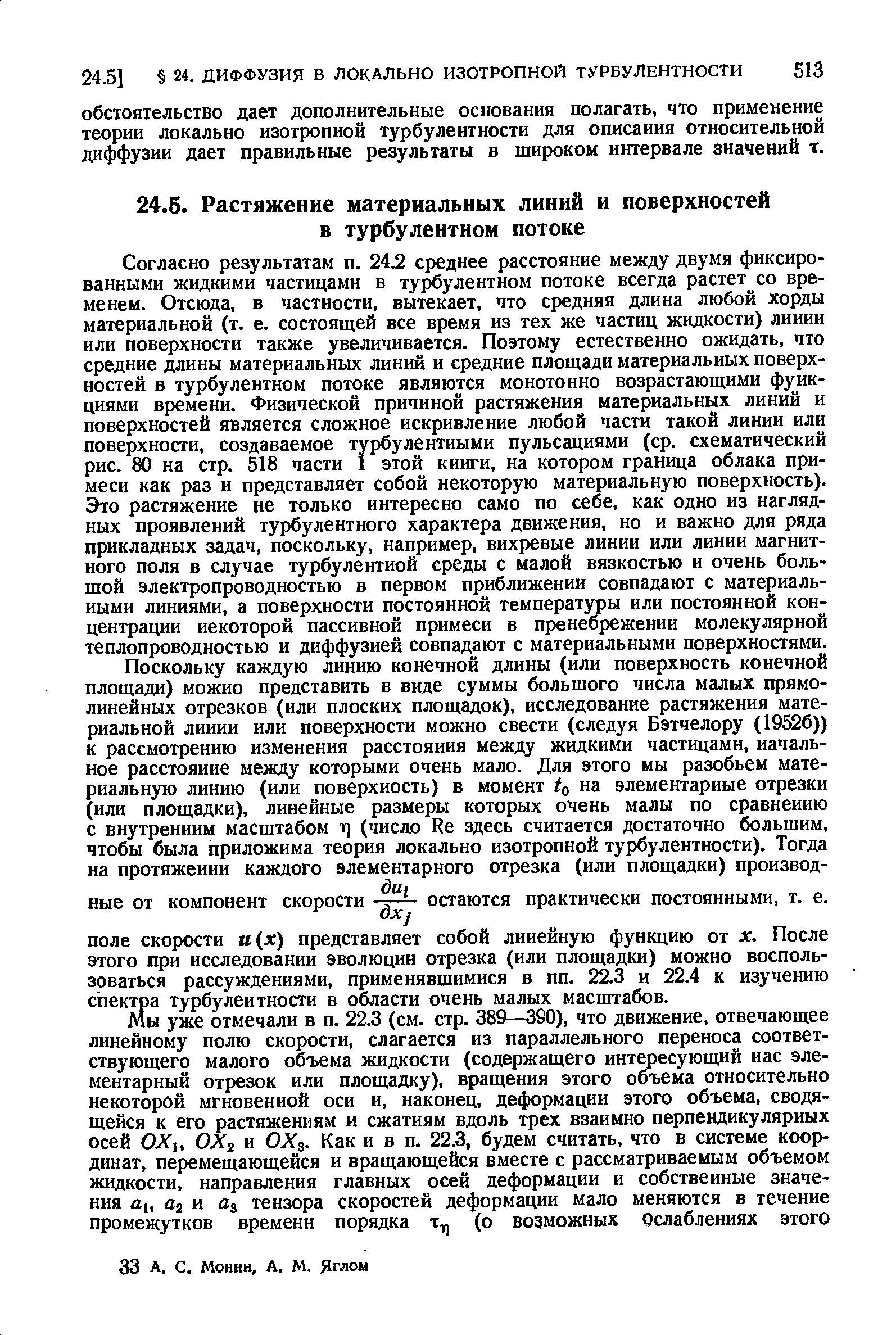 Согласно результатам п. 24.2 среднее расстояние между двумя фиксированными жидкими частицами в турбулентном потоке всегда растет со временем. Отсюда, в частиости, вытекает, что средняя длина любой хорды материальной (т. е. состоящей все время из тех же частиц жидкости) линии или поверхности также увеличивается. Поэтому естественно ожидать, что средние длины материальных линий и средние площади материальных поверхностей в турбулентном потоке являются монотонно возрастающими ф ик-циями времени. Физической причиной растяжения материальных линий и поверхностей является сложное искривление любой части такой линии или поверхности, создаваемое турбулентными пульсациями (ср. схематический рис. 80 на стр. 518 части 1 этой книги, на котором граница облака примеси как раз и представляет собой некоторую материальную поверхность). Это растяжение не только интересно само по себе, как одно из наглядных проявлений турбулентного характера движения, но и важно для ряда прикладных задач, поскольку, например, вихревые линии или линии магнитного поля в случае турбулентной среды с малой вязкостью и очень большой электропроводностью в первом приближении совпадают с материальными линиями, а поверхности постоянной температуры или постоянной концентрации некоторой пассивной примеси в пренебрежении молекулярной теплопроводностью и диффузией совпадают с материальными поверхностями.
