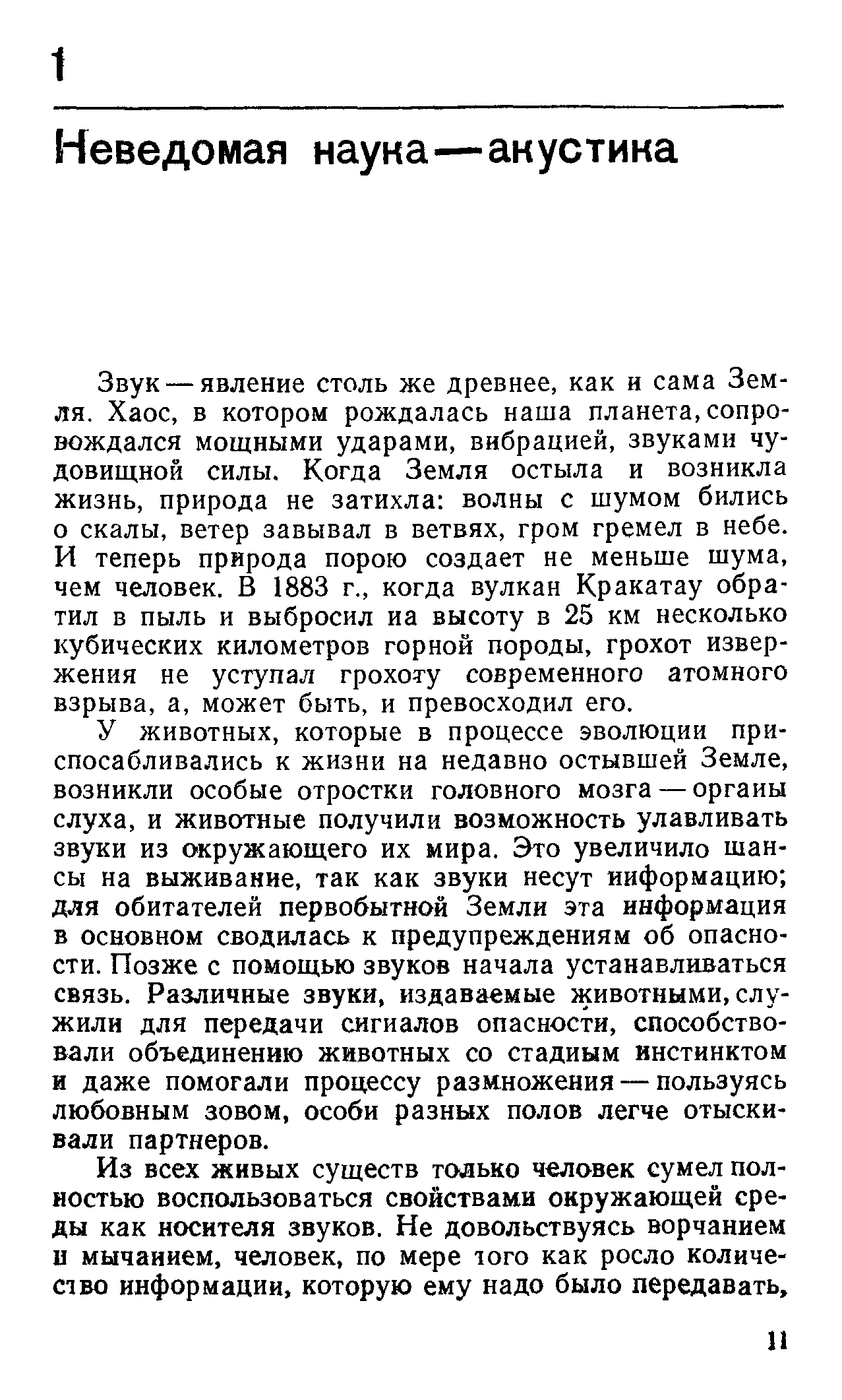 Звук — явление столь же древнее, как и сама Земля. Хаос, в котором рождалась наша планета, сопровождался мощными ударами, вибрацией, звуками чудовищной силы. Когда Земля остыла и возникла жизнь, природа не затихла волны с шумом бились о скалы, ветер завывал в ветвях, гром гремел в небе. И теперь природа порою создает не меньше шума, чем человек. В 1883 г., когда вулкан Кракатау обратил в пыль и выбросил иа высоту в 25 км несколько кубических километров горной породы, грохот извержения не уступал грохоту современного атомного взрыва, а, может быть, и превосходил его.
