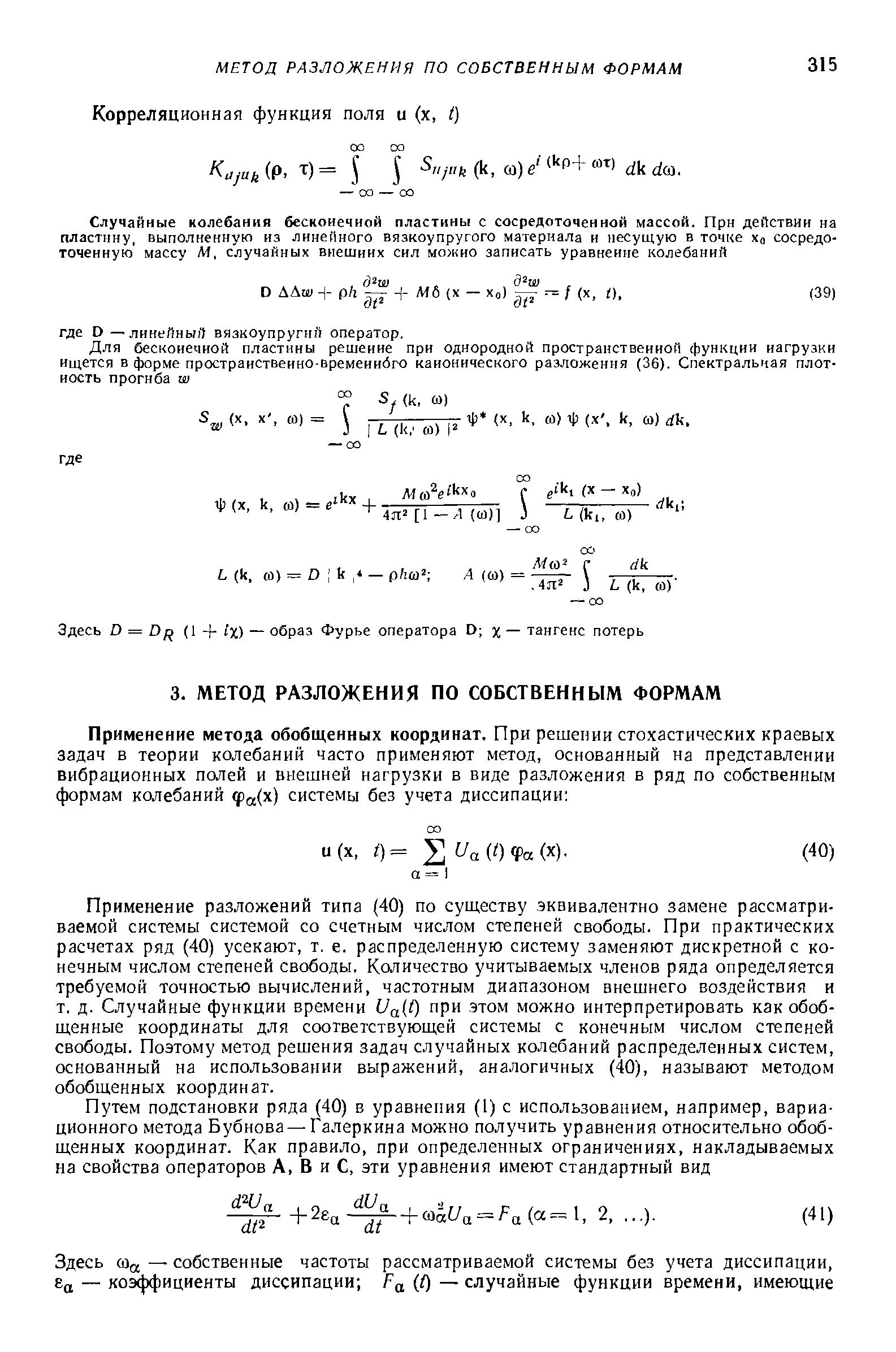 Применение разложений типа (40) по существу эквивалентно замене рассматриваемой системы системой со счетным числом степеней свободы. При практических расчетах ряд (40) усекают, т. е. распределенную систему заменяют дискретной с конечным числом степеней свободы. Количество учитываемых членов ряда определяется требуемой точностью вычислений, частотным диапазоном внешнего воздействия и т. д. Случайные функции времени Ua t) при этом можно интерпретировать как обобщенные координаты для соответствующей системы с конечным числом степеней свободы. Поэтому метод решения задач случайных колебаний распределенных систем, основанный на использовании выражений, аналогичных (40), называют методом обобщенных координат.
