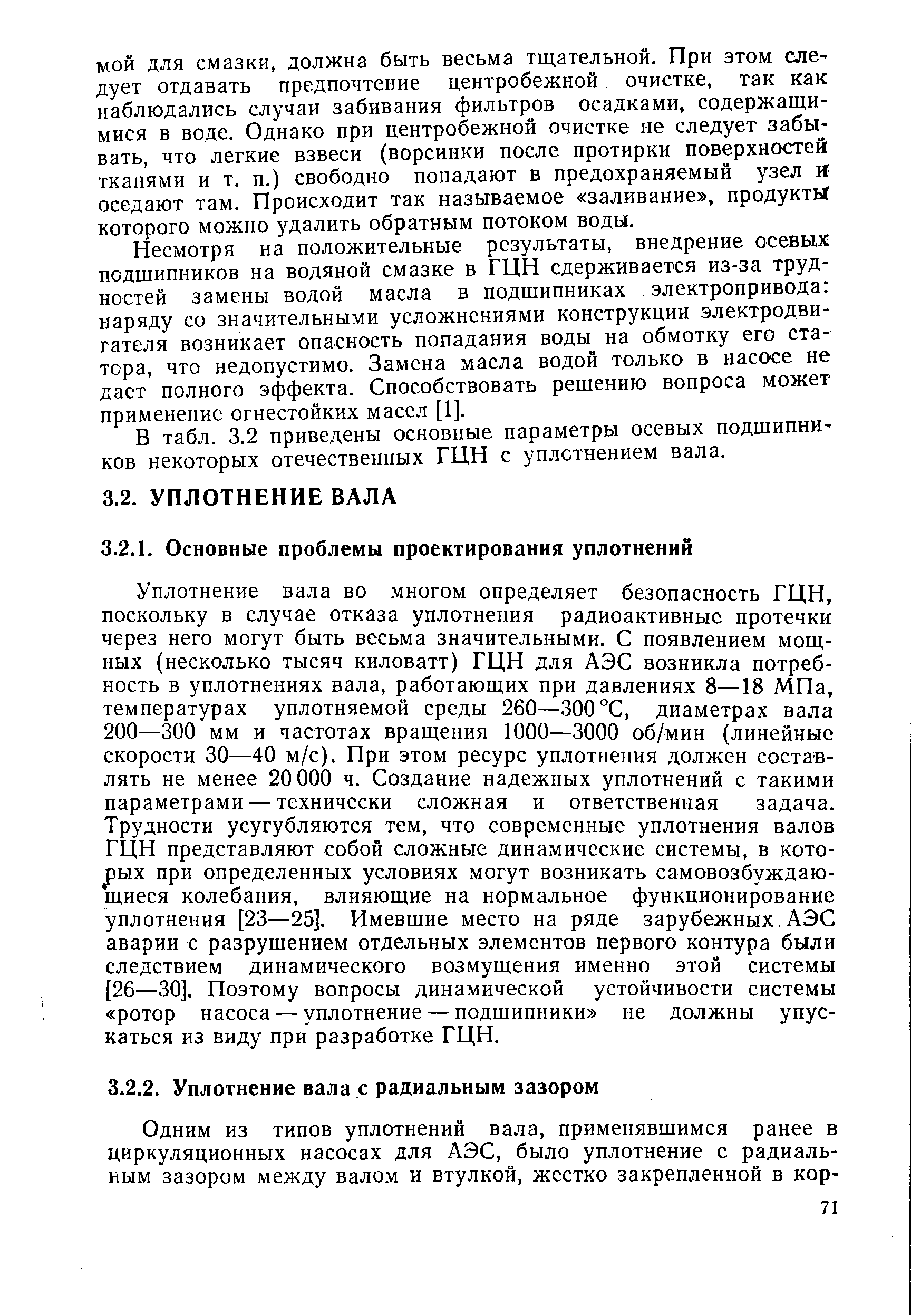 Уплотнение вала во многом определяет безопасность ГЦН, поскольку в случае отказа уплотнения радиоактивные протечки через него могут быть весьма значительными. С появлением мощных (несколько тысяч киловатт) ГЦН для АЭС возникла потребность в уплотнениях вала, работающих при давлениях 8—18 МПа, температурах уплотняемой среды 260—300 °С, диаметрах вала 200—300 мм и частотах вращения 1000—3000 об/мин (линейные скорости 30—40 м/с). При этом ресурс уплотнения должен составлять не менее 20 000 ч. Создание надежных уплотнений с такими параметрами — технически сложная и ответственная задача. Трудности усугубляются тем, что современные уплотнения валов ГЦН представляют собой сложные динамические системы, в кото-рых при определенных условиях могут возникать самовозбуждаю-щиеся колебания, влияющие на нормальное функционирование уплотнения [23—25]. Имевшие место на ряде зарубежных АЭС аварии с разрушением отдельных элементов первого контура были следствием динамического возмущения именно этой системы [26—30]. Поэтому вопросы динамической устойчивости системы ротор насоса —уплотнение —подшипники не должны упускаться из виду при разработке ГЦН.
