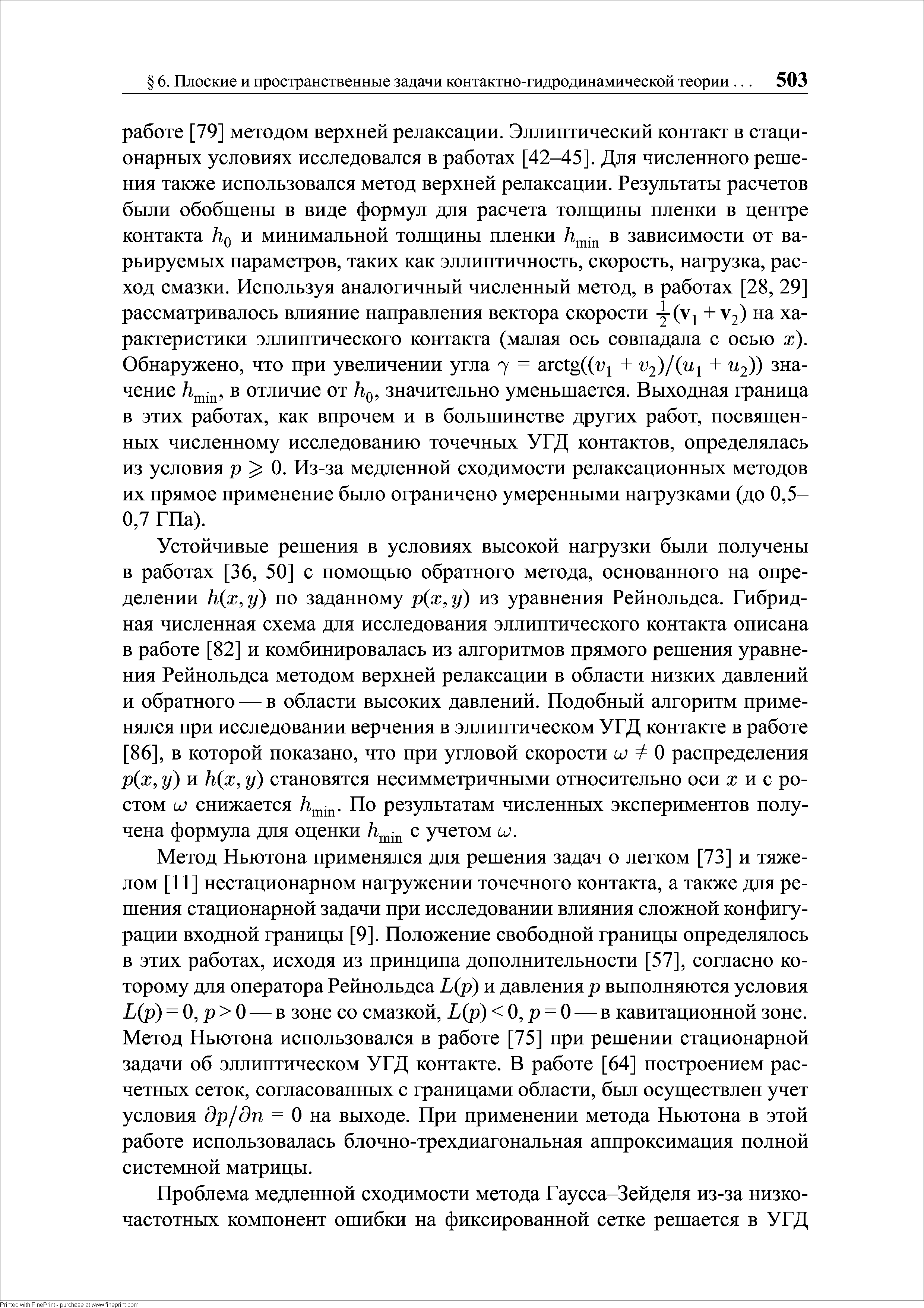 Устойчивые решения в условиях высокой нагрузки были получены в работах [36, 50] с помощью обратного метода, основанного на определении h(x,y) по заданному р(х,у) из уравнения Рейнольдса. Гибридная численная схема для исследования эллиптического контакта описана в работе [82] и комбинировалась из алгоритмов прямого решения уравнения Рейнольдса методом верхней релаксации в области низких давлений и обратного — в области высоких давлений. Подобный алгоритм применялся при исследовании верчения в эллиптическом УГД контакте в работе 86], в которой показано, что при угловой скорости о О распределения р(х, у) и h(x, у) становятся несимметричными относительно оси ж и с ростом UJ снижается По результатам численных экспериментов получена формула для оценки с учетом ил.
