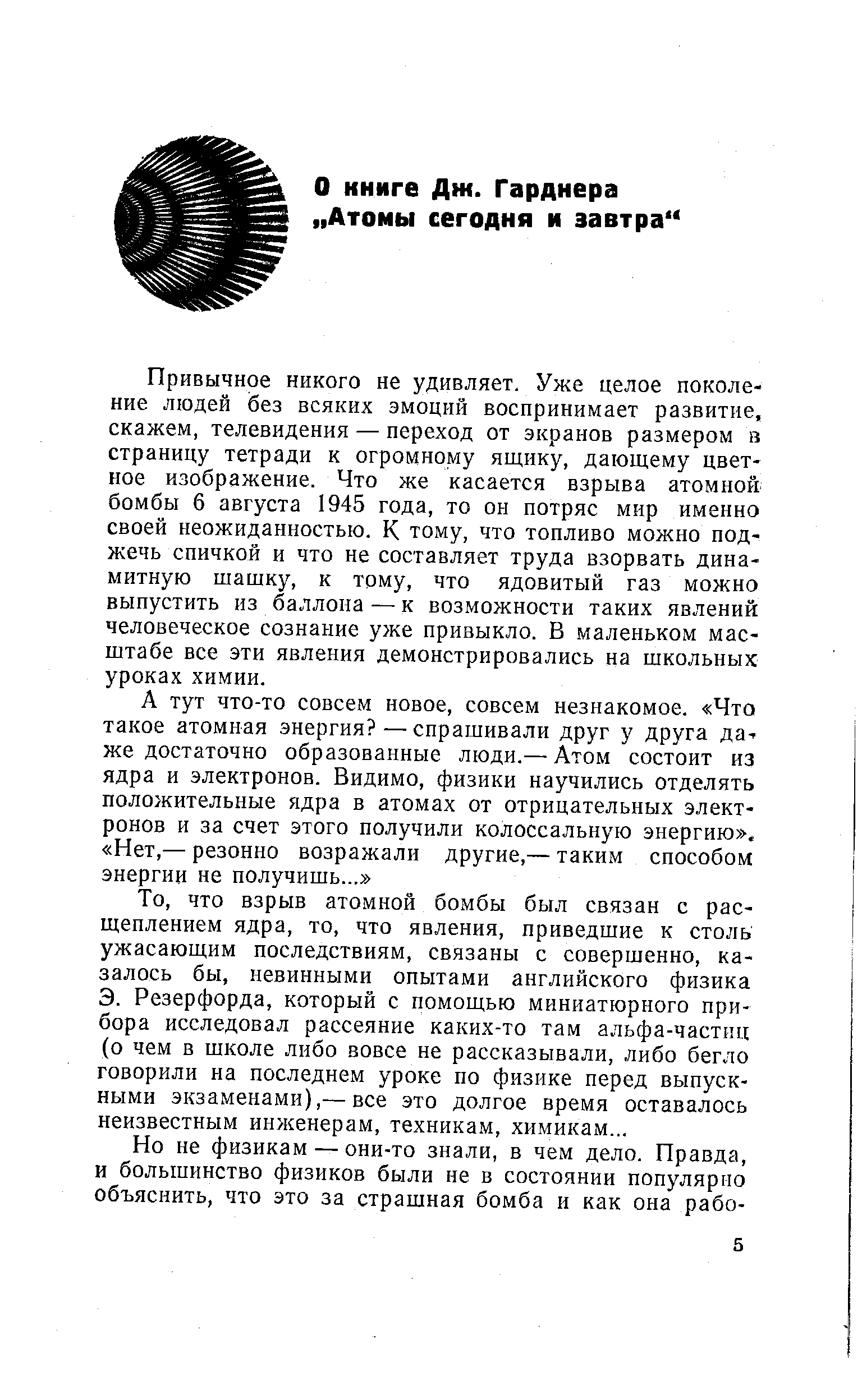 Привычное никого не удивляет. Уже целое поколение людей без всяких эмоций воспринимает развитие, скажем, телевидения — переход от экранов размером в страницу тетради к огромному ящику, дающему цветное изображение. Что же касается взрыва атомной бомбы 6 августа 1945 года, то он потряс мир именно своей неожиданностью. К тому, что топливо можно поджечь спичкой и что не составляет труда взорвать динамитную шашку, к тому, что ядовитый газ можно выпустить из баллона — к возможности таких явлений человеческое сознание уже привыкло. В маленьком масштабе все эти явления демонстрировались на школьных уроках химии.
