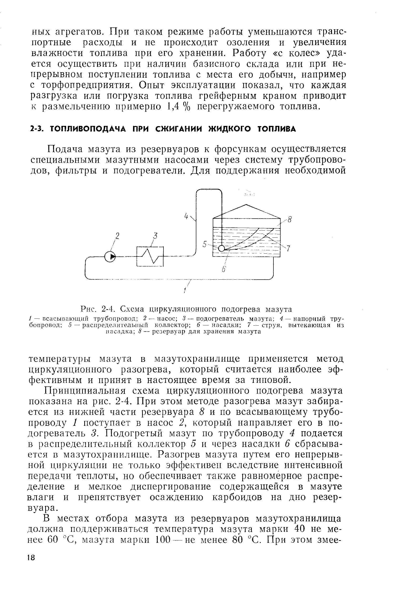 Принципиальная схема циркуляционного подогрева мазута показана на рис. 2-4. При этом методе разогрева мазут забирается из нижней части резервуара 8 и по всасывающему трубопроводу 1 поступает в насос 2, который направляет его в подогреватель 3. Подогретый мазут по трубопроводу 4 подается в распределительный коллектор 5 и через насадки 6 сбрасывается в мазутохраиилище. Разогрев мазута путем его непрерывной циркуляции не только эффективен вследствие интенсивной передачи теплоты, но обеспечивает также равномерное распределение и мелкое диспергирование содержащейся в мазуте влаги и препятствует осаждению карбоидов на дно резервуара.
