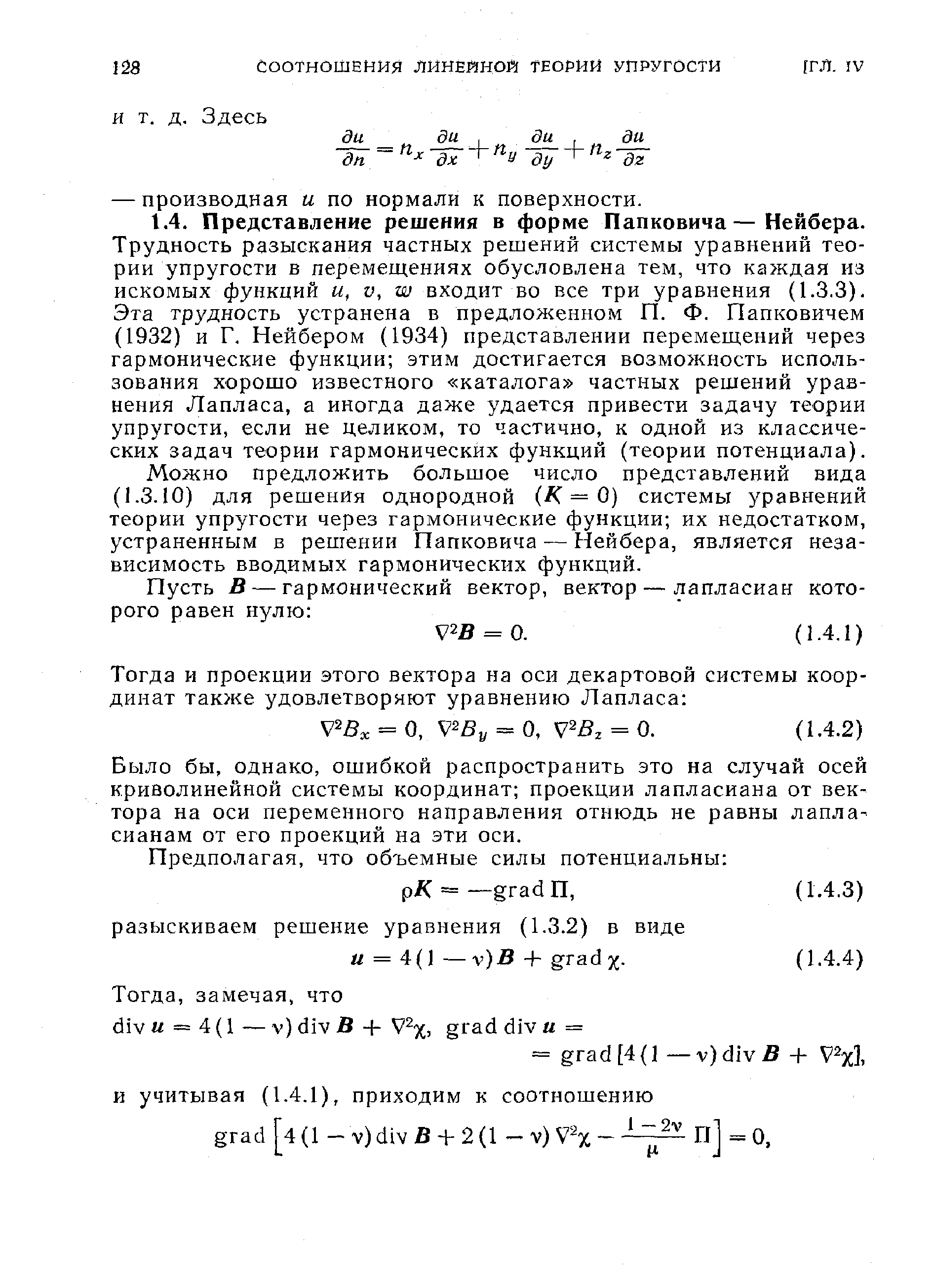 Трудность разыскания частных решений системы уравнений теории упругости в перемещениях обусловлена тем, что каждая из искомых функций и, V, W входит во все три уравнения (1.3.3). Эта трудность устранена в предложенном П. Ф. Папковичем (1932) и Г. Нейбером (1934) представлении перемещений через гармонические функции этим достигается возможность использования хорошо известного каталога частных решений уравнения Лапласа, а иногда даже удается привести задачу теории упругости, если не целиком, то частично, к одной из классических задач теории гармонических функций (теории потенциала).
