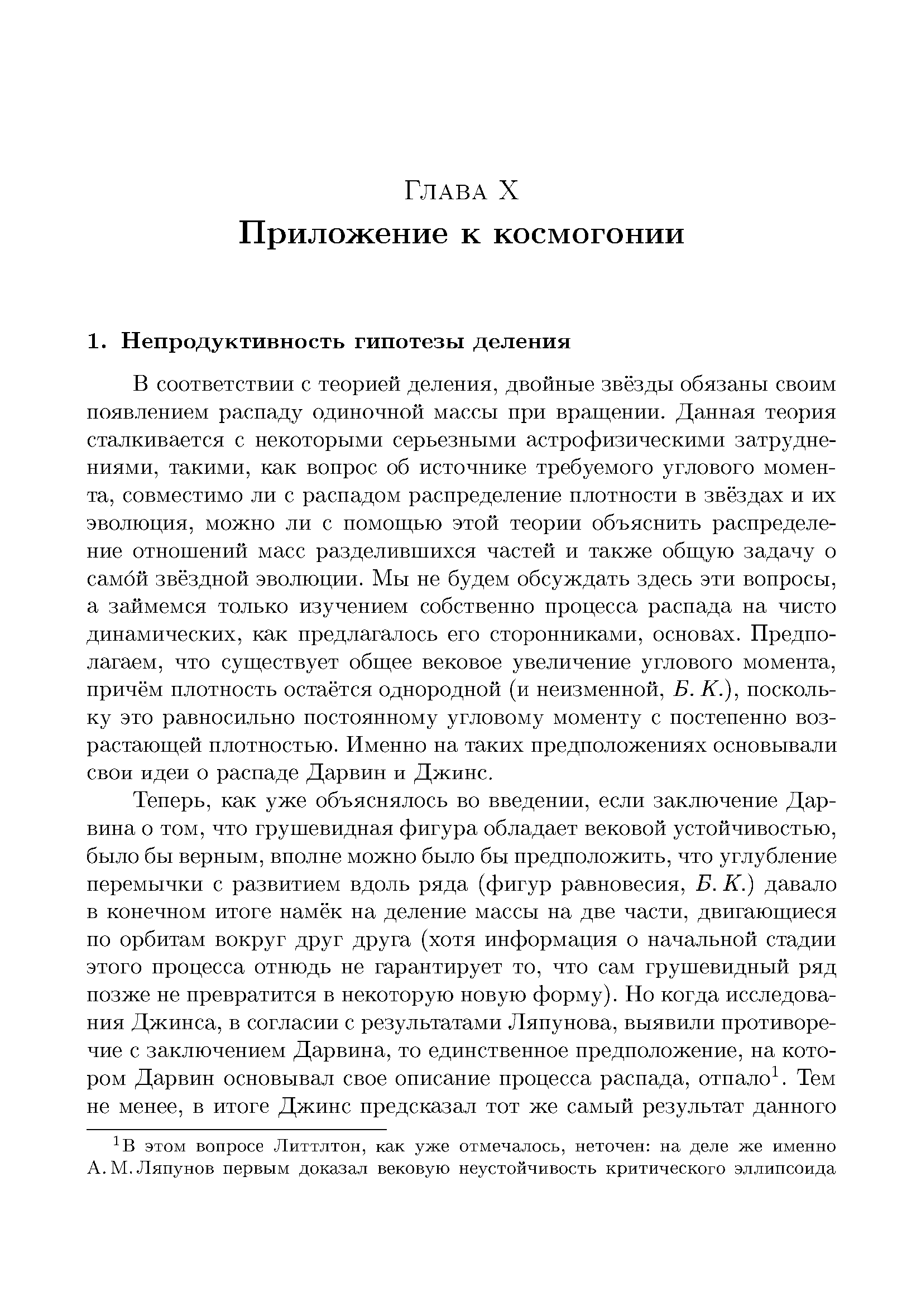 В соответствии с теорией деления, двойные звёзды обязаны своим появлением распаду одиночной массы при враш,ении. Данная теория сталкивается с некоторыми серьезными астрофизическими затруднениями, такими, как вопрос об источнике требуемого углового момента, совместимо ли с распадом распределение плотности в звёздах и их эволюция, можно ли с помощью этой теории объяснить распределение отношений масс разделившихся частей и также общую задачу о самой звёздной эволюции. Мы не будем обсуждать здесь эти вопросы, а займемся только изучением собственно процесса распада на чисто динамических, как предлагалось его сторонниками, основах. Предполагаем, что существует общее вековое увеличение углового момента, причём плотность остаётся однородной (и неизменной, Б. К.), поскольку это равносильно постоянному угловому моменту с постепенно возрастающей плотностью. Именно на таких предположениях основывали свои идеи о распаде Дарвин и Джинс.
