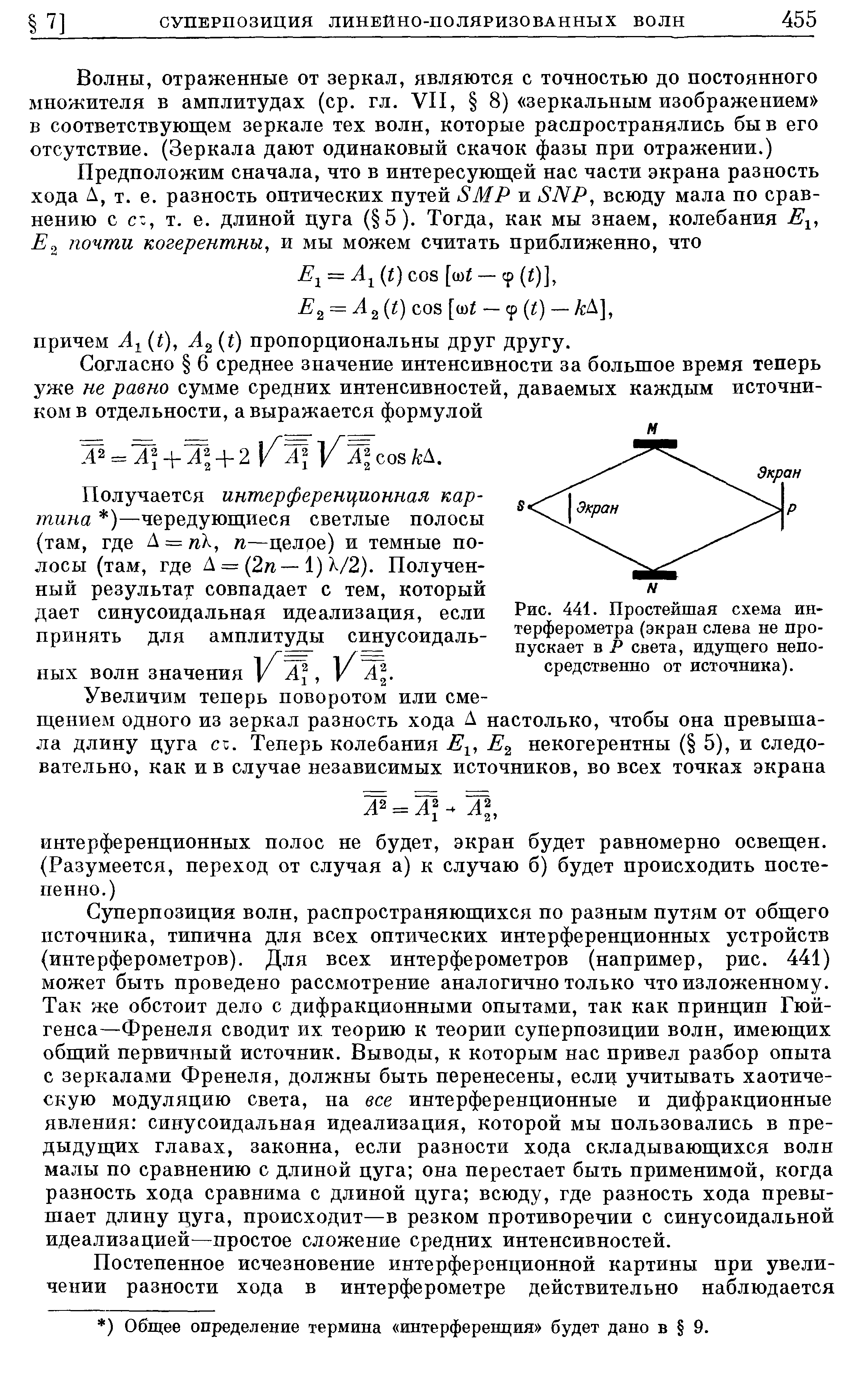 Суперпозиция волн, распространяющихся по разным путям от общего источника, типична для всех оптических интерференционных устройств (интерферометров). Для всех интерферометров (например, рис. 441) может быть проведено рассмотрение аналогично только что изложенному. Так же обстоит дело с дифракционными опытами, так как принцип Гюйгенса—Френеля сводит их теорию к теории суперпозиции волн, имеющих общий первичный источник. Выводы, к которым нас привел разбор опыта с зеркалами Френеля, должны быть перенесены, еслц учитывать хаотическую модуляцию света, на все интерференционные и дифракционные явления синусоидальная идеализация, которой мы пользовались в предыдущих главах, законна, если разности хода складывающихся волн малы по сравнению с длиной цуга она перестает быть применимой, когда разность хода сравнима с длиной цуга всюду, где разность хода превышает длину цуга, происходит—в резком противоречии с синусоидальной идеализацией—простое сложение средних интенсивностей.
